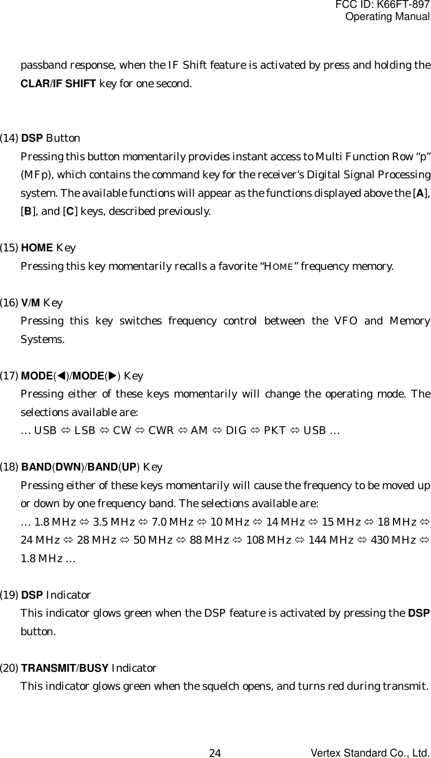 FCC ID: K66FT-897Operating ManualVertex Standard Co., Ltd.24passband response, when the IF Shift feature is activated by press and holding theCLAR/IF SHIFT key for one second.(14) DSP ButtonPressing this button momentarily provides instant access to Multi Function Row “p”(MFp), which contains the command key for the receiver’s Digital Signal Processingsystem. The available functions will appear as the functions displayed above the [A],[B], and [C] keys, described previously.(15) HOME KeyPressing this key momentarily recalls a favorite “HOME” frequency memory.(16) V/M KeyPressing this key switches frequency control between the VFO and MemorySystems.(17) MODE(W)/MODE(X) KeyPressing either of these keys momentarily will change the operating mode. Theselections available are:… USB Ù LSB Ù CW Ù CWR Ù AM Ù DIG Ù PKT Ù USB …(18) BAND(DWN)/BAND(UP) KeyPressing either of these keys momentarily will cause the frequency to be moved upor down by one frequency band. The selections available are:… 1.8 MHz Ù 3.5 MHz Ù 7.0 MHz Ù 10 MHz Ù 14 MHz Ù 15 MHz Ù 18 MHz Ù24 MHz Ù 28 MHz Ù 50 MHz Ù 88 MHz Ù 108 MHz Ù 144 MHz Ù 430 MHz Ù1.8 MHz …(19) DSP IndicatorThis indicator glows green when the DSP feature is activated by pressing the DSPbutton.(20) TRANSMIT/BUSY IndicatorThis indicator glows green when the squelch opens, and turns red during transmit.