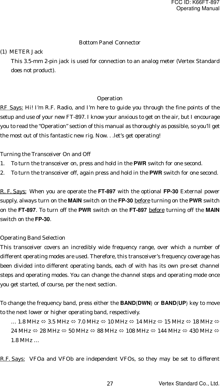 FCC ID: K66FT-897Operating ManualVertex Standard Co., Ltd.27Bottom Panel Connector(1) METER JackThis 3.5-mm 2-pin jack is used for connection to an analog meter (Vertex Standarddoes not product).OperationRF Says: Hi! I’m R.F. Radio, and I’m here to guide you through the fine points of thesetup and use of your new FT-897. I know your anxious to get on the air, but I encourageyou to read the “Operation” section of this manual as thoroughly as possible, so you’ll getthe most out of this fantastic new rig. Now. . .let’s get operating!Turning the Transceiver On and Off1. To turn the transceiver on, press and hold in the PWR switch for one second.2. To turn the transceiver off, again press and hold in the PWR switch for one second.R. F. Says: When you are operate the FT-897 with the optional FP-30 External powersupply, always turn on the MAIN switch on the FP-30 before turning on the PWR switchon the FT-897. To turn off the PWR switch on the FT-897 before turning off the MAINswitch on the FP-30.Operating Band SelectionThis transceiver covers an incredibly wide frequency range, over which a number ofdifferent operating modes are used. Therefore, this transceiver’s frequency coverage hasbeen divided into different operating bands, each of with has its own pre-set channelsteps and operating modes. You can change the channel steps and operating mode onceyou get started, of course, per the next section.To change the frequency band, press either the BAND(DWN) or BAND(UP) key to moveto the next lower or higher operating band, respectively.… 1.8 MHz Ù 3.5 MHz Ù 7.0 MHz Ù 10 MHz Ù 14 MHz Ù 15 MHz Ù 18 MHz Ù24 MHz Ù 28 MHz Ù 50 MHz Ù 88 MHz Ù 108 MHz Ù 144 MHz Ù 430 MHz Ù1.8 MHz …R.F. Says: VFOa and VFOb are independent VFOs, so they may be set to different