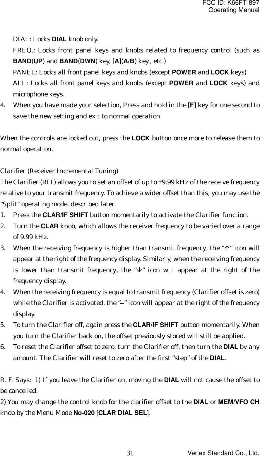 FCC ID: K66FT-897Operating ManualVertex Standard Co., Ltd.31DIAL: Locks DIAL knob only.FREQ.: Locks front panel keys and knobs related to frequency control (such asBAND(UP) and BAND(DWN) key, [A](A/B) key., etc.)PANEL: Locks all front panel keys and knobs (except POWER and LOCK keys)ALL: Locks all front panel keys and knobs (except POWER and LOCK keys) andmicrophone keys.4. When you have made your selection, Press and hold in the [F] key for one second tosave the new setting and exit to normal operation.When the controls are locked out, press the LOCK button once more to release them tonormal operation.Clarifier (Receiver Incremental Tuning)The Clarifier (RIT) allows you to set an offset of up to ±9.99 kHz of the receive frequencyrelative to your transmit frequency. To achieve a wider offset than this, you may use the“Split” operating mode, described later.1. Press the CLAR/IF SHIFT button momentarily to activate the Clarifier function.2. Turn the CLAR knob, which allows the receiver frequency to be varied over a rangeof 9.99 kHz.3. When the receiving frequency is higher than transmit frequency, the “Ç” icon willappear at the right of the frequency display. Similarly, when the receiving frequencyis lower than transmit frequency, the “È” icon will appear at the right of thefrequency display.4. When the receiving frequency is equal to transmit frequency (Clarifier offset is zero)while the Clarifier is activated, the “–” icon will appear at the right of the frequencydisplay.5. To turn the Clarifier off, again press the CLAR/IF SHIFT button momentarily. Whenyou turn the Clarifier back on, the offset previously stored will still be applied.6. To reset the Clarifier offset to zero, turn the Clarifier off, then turn the DIAL by anyamount. The Clarifier will reset to zero after the first “step” of the DIAL.R. F. Says: 1) If you leave the Clarifier on, moving the DIAL will not cause the offset tobe cancelled.2) You may change the control knob for the clarifier offset to the DIAL or MEM/VFO CHknob by the Menu Mode No-020 [CLAR DIAL SEL].