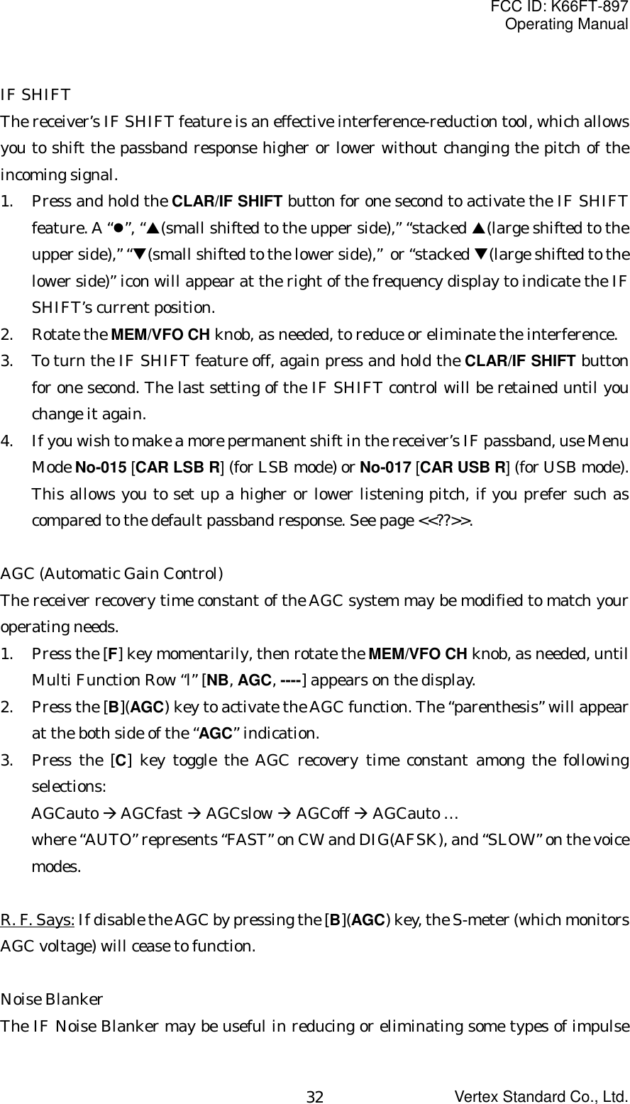 FCC ID: K66FT-897Operating ManualVertex Standard Co., Ltd.32IF SHIFTThe receiver’s IF SHIFT feature is an effective interference-reduction tool, which allowsyou to shift the passband response higher or lower without changing the pitch of theincoming signal.1. Press and hold the CLAR/IF SHIFT button for one second to activate the IF SHIFTfeature. A “z”, “S(small shifted to the upper side),” “stacked S(large shifted to theupper side),” “T(small shifted to the lower side),”  or “stacked T(large shifted to thelower side)” icon will appear at the right of the frequency display to indicate the IFSHIFT’s current position.2. Rotate the MEM/VFO CH knob, as needed, to reduce or eliminate the interference.3. To turn the IF SHIFT feature off, again press and hold the CLAR/IF SHIFT buttonfor one second. The last setting of the IF SHIFT control will be retained until youchange it again.4. If you wish to make a more permanent shift in the receiver’s IF passband, use MenuMode No-015 [CAR LSB R] (for LSB mode) or No-017 [CAR USB R] (for USB mode).This allows you to set up a higher or lower listening pitch, if you prefer such ascompared to the default passband response. See page &lt;&lt;??&gt;&gt;.AGC (Automatic Gain Control)The receiver recovery time constant of the AGC system may be modified to match youroperating needs.1. Press the [F] key momentarily, then rotate the MEM/VFO CH knob, as needed, untilMulti Function Row “l” [NB, AGC, ----] appears on the display.2. Press the [B](AGC) key to activate the AGC function. The “parenthesis” will appearat the both side of the “AGC” indication.3. Press the [C] key toggle the AGC recovery time constant among the followingselections:AGCauto Æ AGCfast Æ AGCslow Æ AGCoff Æ AGCauto …where “AUTO” represents “FAST” on CW and DIG(AFSK), and “SLOW” on the voicemodes.R. F. Says: If disable the AGC by pressing the [B](AGC) key, the S-meter (which monitorsAGC voltage) will cease to function.Noise BlankerThe IF Noise Blanker may be useful in reducing or eliminating some types of impulse
