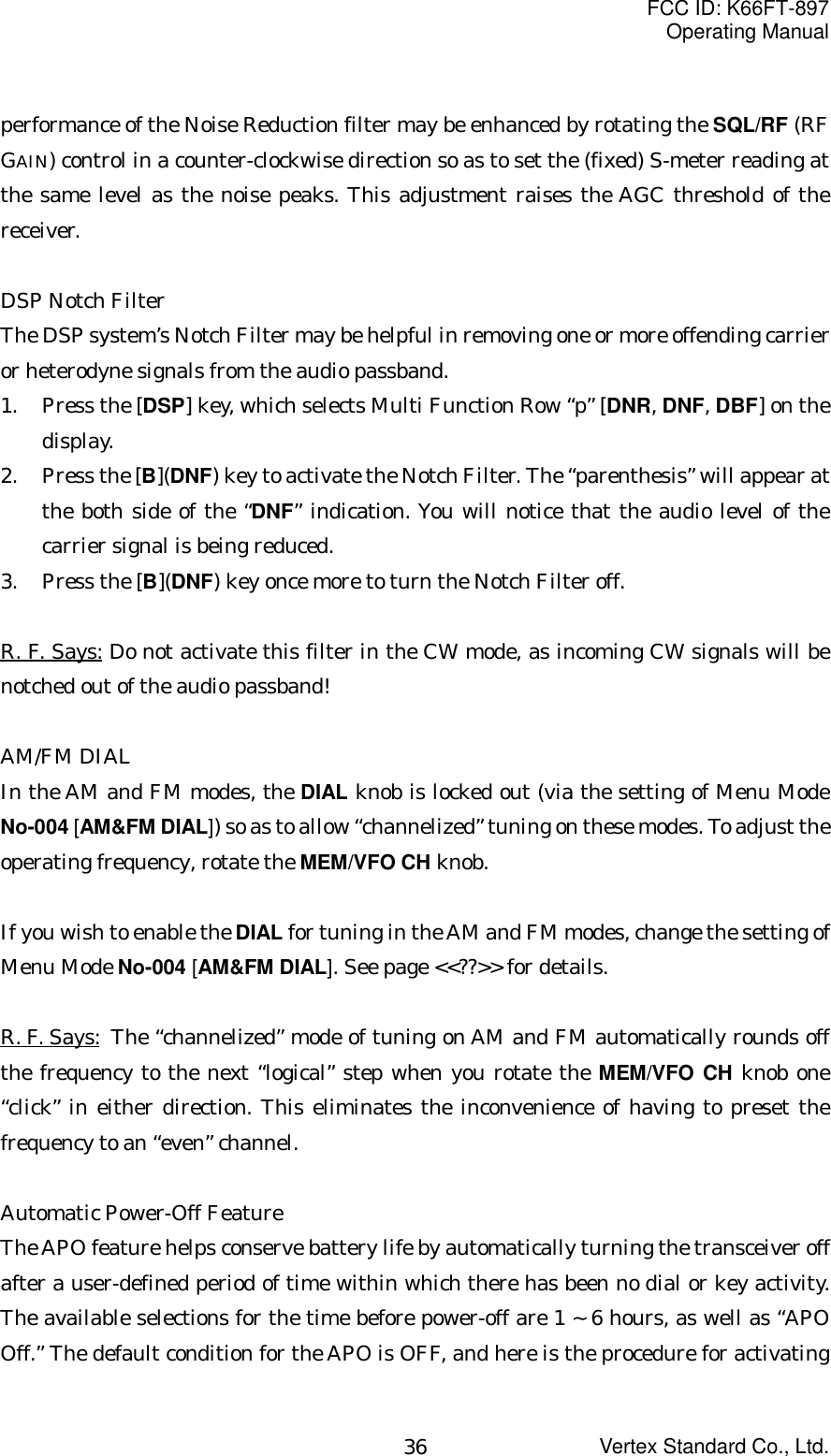 FCC ID: K66FT-897Operating ManualVertex Standard Co., Ltd.36performance of the Noise Reduction filter may be enhanced by rotating the SQL/RF (RFGAIN) control in a counter-clockwise direction so as to set the (fixed) S-meter reading atthe same level as the noise peaks. This adjustment raises the AGC threshold of thereceiver.DSP Notch FilterThe DSP system’s Notch Filter may be helpful in removing one or more offending carrieror heterodyne signals from the audio passband.1. Press the [DSP] key, which selects Multi Function Row “p” [DNR, DNF, DBF] on thedisplay.2. Press the [B](DNF) key to activate the Notch Filter. The “parenthesis” will appear atthe both side of the “DNF” indication. You will notice that the audio level of thecarrier signal is being reduced.3. Press the [B](DNF) key once more to turn the Notch Filter off.R. F. Says: Do not activate this filter in the CW mode, as incoming CW signals will benotched out of the audio passband!AM/FM DIALIn the AM and FM modes, the DIAL knob is locked out (via the setting of Menu ModeNo-004 [AM&amp;FM DIAL]) so as to allow “channelized” tuning on these modes. To adjust theoperating frequency, rotate the MEM/VFO CH knob.If you wish to enable the DIAL for tuning in the AM and FM modes, change the setting ofMenu Mode No-004 [AM&amp;FM DIAL]. See page &lt;&lt;??&gt;&gt; for details.R. F. Says: The “channelized” mode of tuning on AM and FM automatically rounds offthe frequency to the next “logical” step when you rotate the MEM/VFO CH knob one“click” in either direction. This eliminates the inconvenience of having to preset thefrequency to an “even” channel.Automatic Power-Off FeatureThe APO feature helps conserve battery life by automatically turning the transceiver offafter a user-defined period of time within which there has been no dial or key activity.The available selections for the time before power-off are 1 ~ 6 hours, as well as “APOOff.” The default condition for the APO is OFF, and here is the procedure for activating