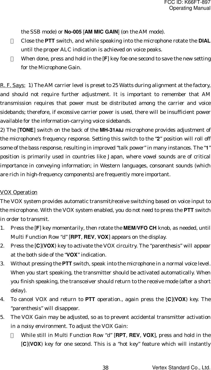 FCC ID: K66FT-897Operating ManualVertex Standard Co., Ltd.38the SSB mode) or No-005 [AM MIC GAIN] (on the AM mode).③  Close the PTT switch, and while speaking into the microphone rotate the DIALuntil the proper ALC indication is achieved on voice peaks.④  When done, press and hold in the [F] key foe one second to save the new settingfor the Microphone Gain.R. F. Says: 1) The AM carrier level is preset to 25 Watts during alignment at the factory,and should not require further adjustment. It is important to remember that AMtransmission requires that power must be distributed among the carrier and voicesidebands; therefore, if excessive carrier power is used, there will be insufficient poweravailable for the information-carrying voice sidebands.2) The [TONE] switch on the back of the MH-31A8J microphone provides adjustment ofthe microphone’s frequency response. Setting this switch to the “2” position will roll offsome of the bass response, resulting in improved “talk power” in many instances. The “1”position is primarily used in countries like Japan, where vowel sounds are of criticalimportance in conveying information; in Western languages, consonant sounds (whichare rich in high-frequency components) are frequently more important.VOX OperationThe VOX system provides automatic transmit/receive switching based on voice input tothe microphone. With the VOX system enabled, you do not need to press the PTT switchin order to transmit.1. Press the [F] key momentarily, then rotate the MEM/VFO CH knob, as needed, untilMulti Function Row “d” [RPT, REV, VOX] appears on the display.2. Press the [C](VOX) key to activate the VOX circuitry. The “parenthesis” will appearat the both side of the “VOX” indication.3. Without pressing the PTT switch, speak into the microphone in a normal voice level.When you start speaking, the transmitter should be activated automatically. Whenyou finish speaking, the transceiver should return to the receive mode (after a shortdelay).4. To cancel VOX and return to PTT operation., again press the [C](VOX) key. The“parenthesis” will disappear.5. The VOX Gain may be adjusted, so as to prevent accidental transmitter activationin a noisy environment. To adjust the VOX Gain:①  While still in Multi Function Row “d” [RPT, REV, VOX], press and hold in the[C](VOX) key for one second. This is a “hot key” feature which will instantly