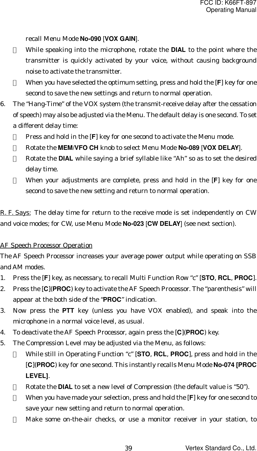 FCC ID: K66FT-897Operating ManualVertex Standard Co., Ltd.39recall Menu Mode No-090 [VOX GAIN].②  While speaking into the microphone, rotate the DIAL to the point where thetransmitter is quickly activated by your voice, without causing backgroundnoise to activate the transmitter.③  When you have selected the optimum setting, press and hold the [F] key for onesecond to save the new settings and return to normal operation.6. The “Hang-Time” of the VOX system (the transmit-receive delay after the cessationof speech) may also be adjusted via the Menu. The default delay is one second. To seta different delay time:①  Press and hold in the [F] key for one second to activate the Menu mode.②  Rotate the MEM/VFO CH knob to select Menu Mode No-089 [VOX DELAY].③  Rotate the DIAL while saying a brief syllable like “Ah” so as to set the desireddelay time.④  When your adjustments are complete, press and hold in the [F] key for onesecond to save the new setting and return to normal operation.R. F. Says: The delay time for return to the receive mode is set independently on CWand voice modes; for CW, use Menu Mode No-023 [CW DELAY] (see next section).AF Speech Processor OperationThe AF Speech Processor increases your average power output while operating on SSBand AM modes.1. Press the [F] key, as necessary, to recall Multi Function Row “c” [STO, RCL, PROC].2. Press the [C](PROC) key to activate the AF Speech Processor. The “parenthesis” willappear at the both side of the “PROC” indication.3. Now press the PTT key (unless you have VOX enabled), and speak into themicrophone in a normal voice level, as usual.4. To deactivate the AF Speech Processor, again press the [C](PROC) key.5. The Compression Level may be adjusted via the Menu, as follows:①  While still in Operating Function “c” [STO, RCL, PROC], press and hold in the[C](PROC) key for one second. This instantly recalls Menu Mode No-074 [PROCLEVEL].②  Rotate the DIAL to set a new level of Compression (the default value is “50”).③  When you have made your selection, press and hold the [F] key for one second tosave your new setting and return to normal operation.④  Make some on-the-air checks, or use a monitor receiver in your station, to