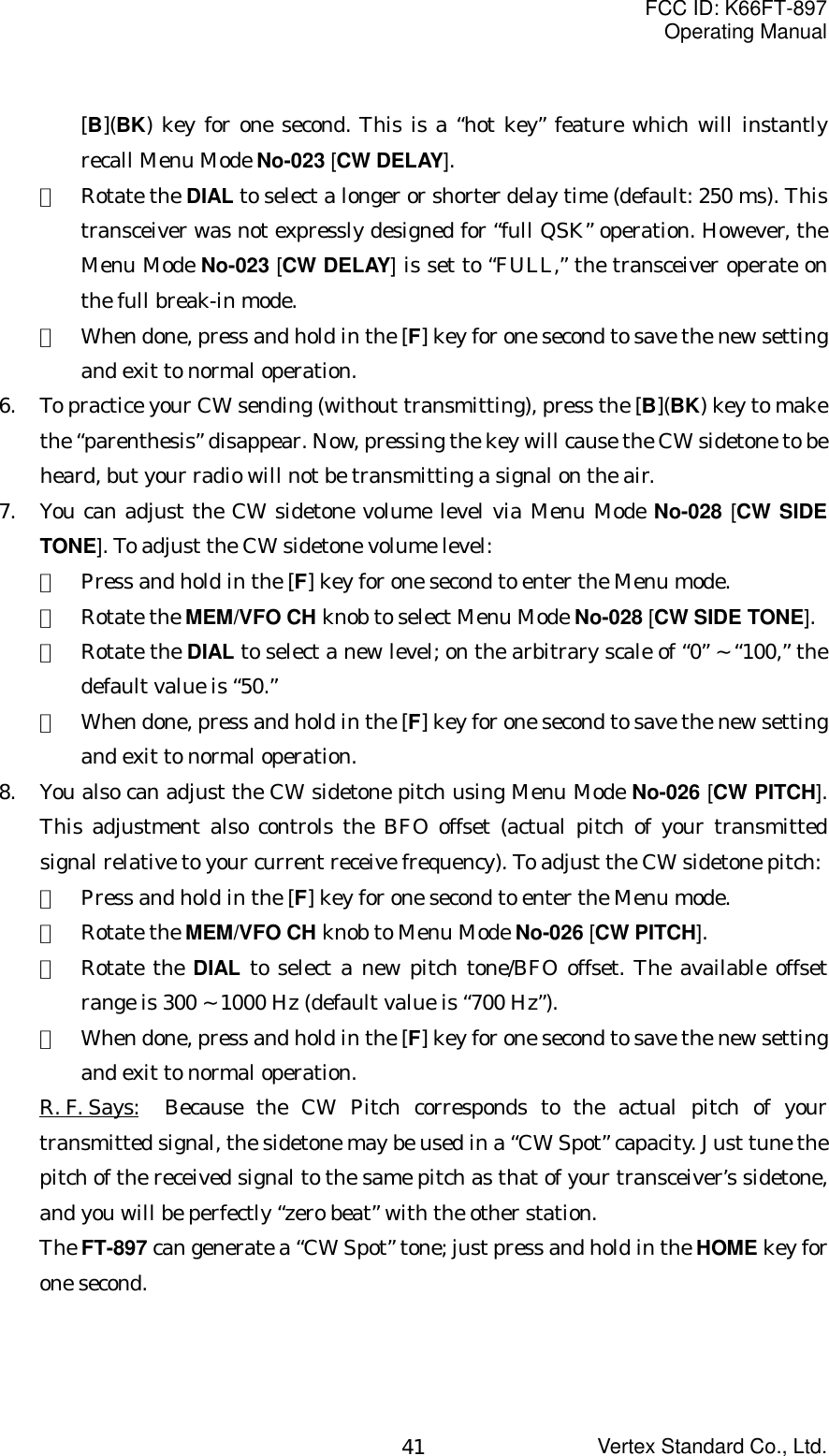 FCC ID: K66FT-897Operating ManualVertex Standard Co., Ltd.41[B](BK) key for one second. This is a “hot key” feature which will instantlyrecall Menu Mode No-023 [CW DELAY].②  Rotate the DIAL to select a longer or shorter delay time (default: 250 ms). Thistransceiver was not expressly designed for “full QSK” operation. However, theMenu Mode No-023 [CW DELAY] is set to “FULL,” the transceiver operate onthe full break-in mode.③  When done, press and hold in the [F] key for one second to save the new settingand exit to normal operation.6. To practice your CW sending (without transmitting), press the [B](BK) key to makethe “parenthesis” disappear. Now, pressing the key will cause the CW sidetone to beheard, but your radio will not be transmitting a signal on the air.7. You can adjust the CW sidetone volume level via Menu Mode No-028 [CW SIDETONE]. To adjust the CW sidetone volume level:①  Press and hold in the [F] key for one second to enter the Menu mode.②  Rotate the MEM/VFO CH knob to select Menu Mode No-028 [CW SIDE TONE].③  Rotate the DIAL to select a new level; on the arbitrary scale of “0” ~ “100,” thedefault value is “50.”④  When done, press and hold in the [F] key for one second to save the new settingand exit to normal operation.8. You also can adjust the CW sidetone pitch using Menu Mode No-026 [CW PITCH].This adjustment also controls the BFO offset (actual pitch of your transmittedsignal relative to your current receive frequency). To adjust the CW sidetone pitch:①  Press and hold in the [F] key for one second to enter the Menu mode.②  Rotate the MEM/VFO CH knob to Menu Mode No-026 [CW PITCH].③  Rotate the DIAL to select a new pitch tone/BFO offset. The available offsetrange is 300 ~ 1000 Hz (default value is “700 Hz”).④  When done, press and hold in the [F] key for one second to save the new settingand exit to normal operation.R. F. Says: Because the CW Pitch corresponds to the actual pitch of yourtransmitted signal, the sidetone may be used in a “CW Spot” capacity. Just tune thepitch of the received signal to the same pitch as that of your transceiver’s sidetone,and you will be perfectly “zero beat” with the other station.The FT-897 can generate a “CW Spot” tone; just press and hold in the HOME key forone second.