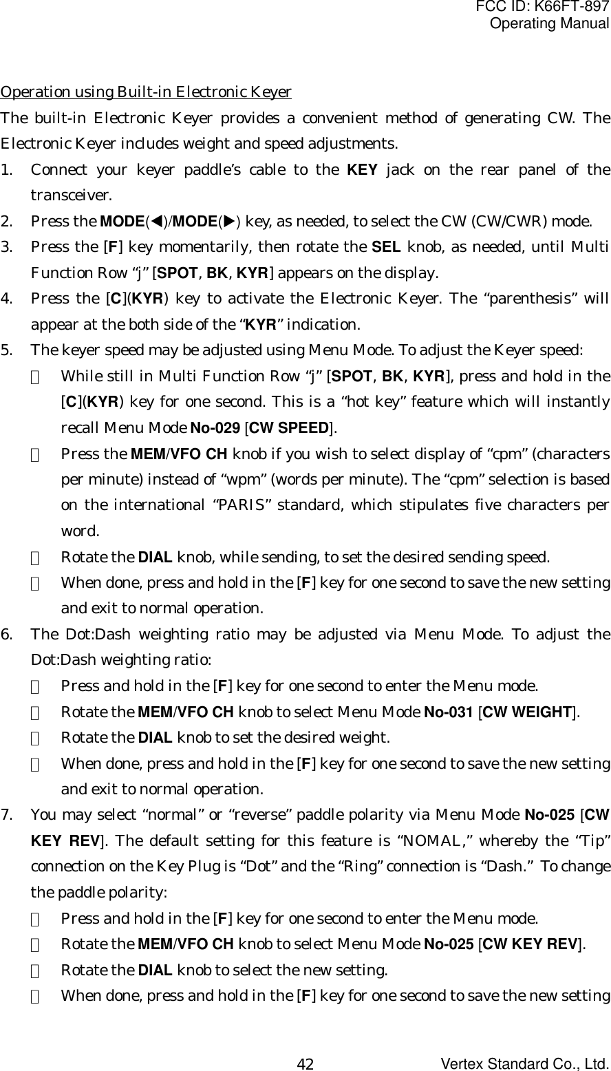 FCC ID: K66FT-897Operating ManualVertex Standard Co., Ltd.42Operation using Built-in Electronic KeyerThe built-in Electronic Keyer provides a convenient method of generating CW. TheElectronic Keyer includes weight and speed adjustments.1. Connect your keyer paddle’s cable to the KEY jack on the rear panel of thetransceiver.2. Press the MODE(W)/MODE(X) key, as needed, to select the CW (CW/CWR) mode.3. Press the [F] key momentarily, then rotate the SEL knob, as needed, until MultiFunction Row “j” [SPOT, BK, KYR] appears on the display.4. Press the [C](KYR) key to activate the Electronic Keyer. The “parenthesis” willappear at the both side of the “KYR” indication.5. The keyer speed may be adjusted using Menu Mode. To adjust the Keyer speed:①  While still in Multi Function Row “j” [SPOT, BK, KYR], press and hold in the[C](KYR) key for one second. This is a “hot key” feature which will instantlyrecall Menu Mode No-029 [CW SPEED].②  Press the MEM/VFO CH knob if you wish to select display of “cpm” (charactersper minute) instead of “wpm” (words per minute). The “cpm” selection is basedon the international “PARIS” standard, which stipulates five characters perword.③  Rotate the DIAL knob, while sending, to set the desired sending speed.④  When done, press and hold in the [F] key for one second to save the new settingand exit to normal operation.6. The Dot:Dash weighting ratio may be adjusted via Menu Mode. To adjust theDot:Dash weighting ratio:①  Press and hold in the [F] key for one second to enter the Menu mode.②  Rotate the MEM/VFO CH knob to select Menu Mode No-031 [CW WEIGHT].③  Rotate the DIAL knob to set the desired weight.④  When done, press and hold in the [F] key for one second to save the new settingand exit to normal operation.7. You may select “normal” or “reverse” paddle polarity via Menu Mode No-025 [CWKEY REV]. The default setting for this feature is “NOMAL,” whereby the “Tip”connection on the Key Plug is “Dot” and the “Ring” connection is “Dash.”  To changethe paddle polarity:①  Press and hold in the [F] key for one second to enter the Menu mode.②  Rotate the MEM/VFO CH knob to select Menu Mode No-025 [CW KEY REV].③  Rotate the DIAL knob to select the new setting.④  When done, press and hold in the [F] key for one second to save the new setting