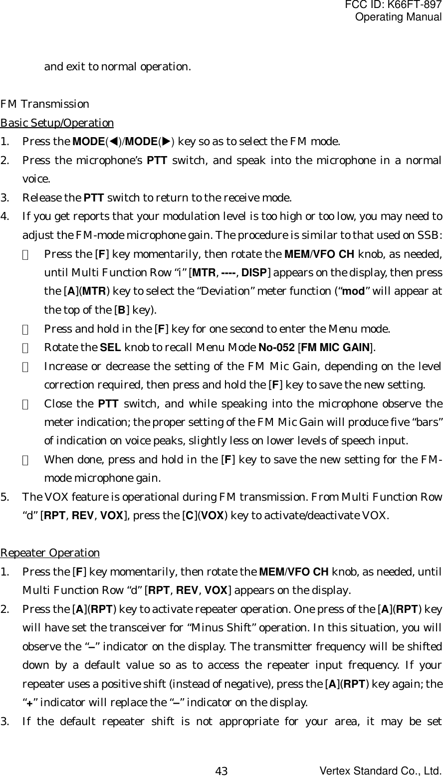 FCC ID: K66FT-897Operating ManualVertex Standard Co., Ltd.43and exit to normal operation.FM TransmissionBasic Setup/Operation1. Press the MODE(W)/MODE(X) key so as to select the FM mode.2. Press the microphone’s PTT switch, and speak into the microphone in a normalvoice.3. Release the PTT switch to return to the receive mode.4. If you get reports that your modulation level is too high or too low, you may need toadjust the FM-mode microphone gain. The procedure is similar to that used on SSB:①  Press the [F] key momentarily, then rotate the MEM/VFO CH knob, as needed,until Multi Function Row “i” [MTR, ----, DISP] appears on the display, then pressthe [A](MTR) key to select the “Deviation” meter function (“mod” will appear atthe top of the [B] key).②  Press and hold in the [F] key for one second to enter the Menu mode.③  Rotate the SEL knob to recall Menu Mode No-052 [FM MIC GAIN].④  Increase or decrease the setting of the FM Mic Gain, depending on the levelcorrection required, then press and hold the [F] key to save the new setting.⑤  Close the PTT switch, and while speaking into the microphone observe themeter indication; the proper setting of the FM Mic Gain will produce five “bars”of indication on voice peaks, slightly less on lower levels of speech input.⑥  When done, press and hold in the [F] key to save the new setting for the FM-mode microphone gain.5. The VOX feature is operational during FM transmission. From Multi Function Row“d” [RPT, REV, VOX], press the [C](VOX) key to activate/deactivate VOX.Repeater Operation1. Press the [F] key momentarily, then rotate the MEM/VFO CH knob, as needed, untilMulti Function Row “d” [RPT, REV, VOX] appears on the display.2. Press the [A](RPT) key to activate repeater operation. One press of the [A](RPT) keywill have set the transceiver for “Minus Shift” operation. In this situation, you willobserve the “–” indicator on the display. The transmitter frequency will be shifteddown by a default value so as to access the repeater input frequency. If yourrepeater uses a positive shift (instead of negative), press the [A](RPT) key again; the“+” indicator will replace the “–” indicator on the display.3. If the default repeater shift is not appropriate for your area, it may be set