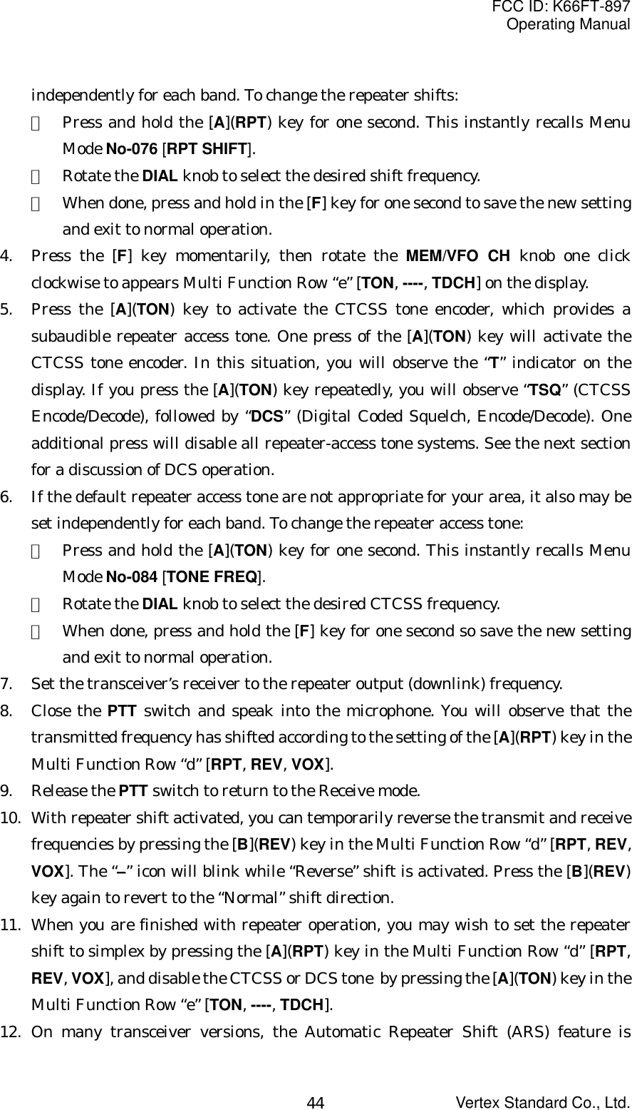 FCC ID: K66FT-897Operating ManualVertex Standard Co., Ltd.44independently for each band. To change the repeater shifts:①  Press and hold the [A](RPT) key for one second. This instantly recalls MenuMode No-076 [RPT SHIFT].②  Rotate the DIAL knob to select the desired shift frequency.③  When done, press and hold in the [F] key for one second to save the new settingand exit to normal operation.4. Press the [F] key momentarily, then rotate the MEM/VFO CH knob one clickclockwise to appears Multi Function Row “e” [TON, ----, TDCH] on the display.5. Press the [A](TON) key to activate the CTCSS tone encoder, which provides asubaudible repeater access tone. One press of the [A](TON) key will activate theCTCSS tone encoder. In this situation, you will observe the “T” indicator on thedisplay. If you press the [A](TON) key repeatedly, you will observe “TSQ” (CTCSSEncode/Decode), followed by “DCS” (Digital Coded Squelch, Encode/Decode). Oneadditional press will disable all repeater-access tone systems. See the next sectionfor a discussion of DCS operation.6. If the default repeater access tone are not appropriate for your area, it also may beset independently for each band. To change the repeater access tone:①  Press and hold the [A](TON) key for one second. This instantly recalls MenuMode No-084 [TONE FREQ].②  Rotate the DIAL knob to select the desired CTCSS frequency.③  When done, press and hold the [F] key for one second so save the new settingand exit to normal operation.7. Set the transceiver’s receiver to the repeater output (downlink) frequency.8. Close the PTT switch and speak into the microphone. You will observe that thetransmitted frequency has shifted according to the setting of the [A](RPT) key in theMulti Function Row “d” [RPT, REV, VOX].9. Release the PTT switch to return to the Receive mode.10. With repeater shift activated, you can temporarily reverse the transmit and receivefrequencies by pressing the [B](REV) key in the Multi Function Row “d” [RPT, REV,VOX]. The “–” icon will blink while “Reverse” shift is activated. Press the [B](REV)key again to revert to the “Normal” shift direction.11. When you are finished with repeater operation, you may wish to set the repeatershift to simplex by pressing the [A](RPT) key in the Multi Function Row “d” [RPT,REV, VOX], and disable the CTCSS or DCS tone  by pressing the [A](TON) key in theMulti Function Row “e” [TON, ----, TDCH].12. On many transceiver versions, the Automatic Repeater Shift (ARS) feature is
