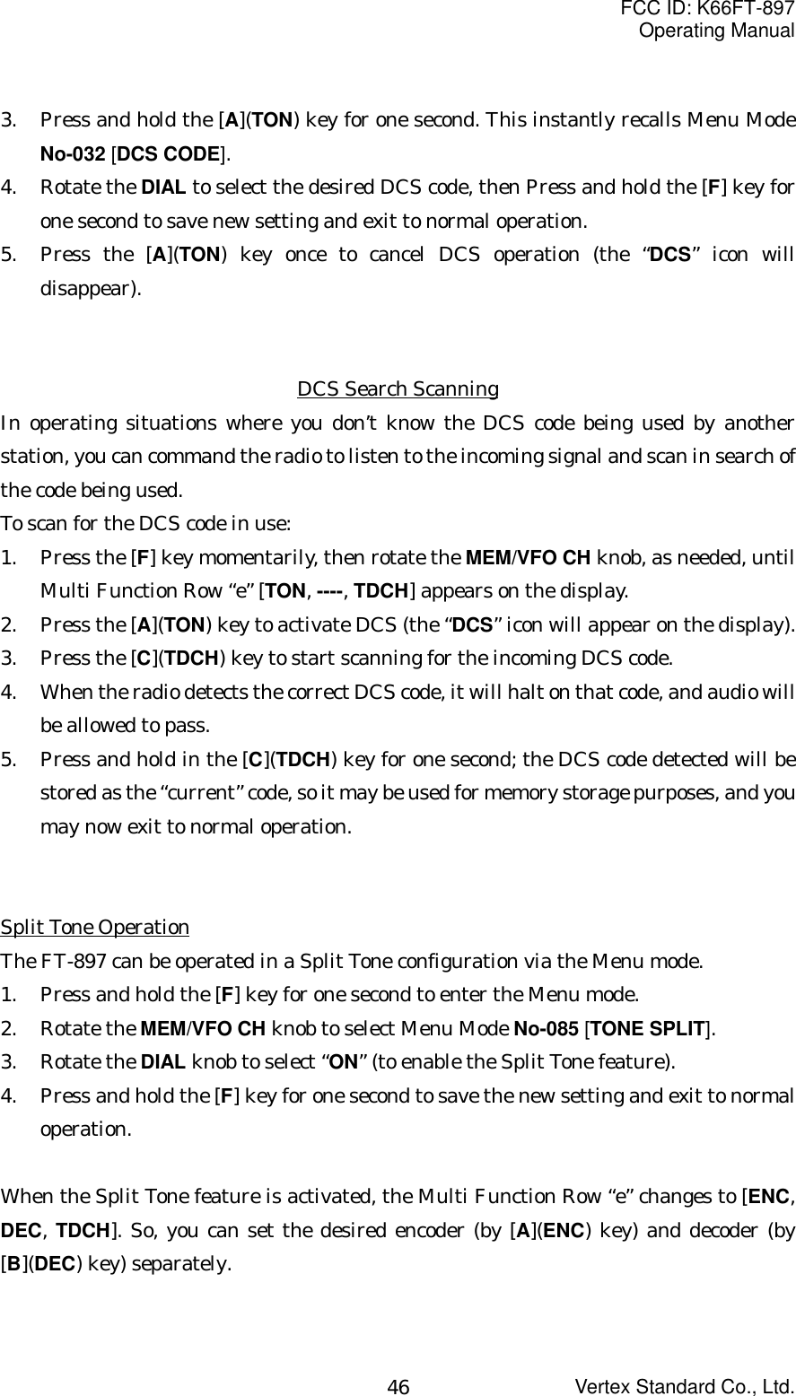 FCC ID: K66FT-897Operating ManualVertex Standard Co., Ltd.463. Press and hold the [A](TON) key for one second. This instantly recalls Menu ModeNo-032 [DCS CODE].4. Rotate the DIAL to select the desired DCS code, then Press and hold the [F] key forone second to save new setting and exit to normal operation.5. Press the [A](TON) key once to cancel DCS operation (the “DCS” icon willdisappear).DCS Search ScanningIn operating situations where you don’t know the DCS code being used by anotherstation, you can command the radio to listen to the incoming signal and scan in search ofthe code being used.To scan for the DCS code in use:1. Press the [F] key momentarily, then rotate the MEM/VFO CH knob, as needed, untilMulti Function Row “e” [TON, ----, TDCH] appears on the display.2. Press the [A](TON) key to activate DCS (the “DCS” icon will appear on the display).3. Press the [C](TDCH) key to start scanning for the incoming DCS code.4. When the radio detects the correct DCS code, it will halt on that code, and audio willbe allowed to pass.5. Press and hold in the [C](TDCH) key for one second; the DCS code detected will bestored as the “current” code, so it may be used for memory storage purposes, and youmay now exit to normal operation.Split Tone OperationThe FT-897 can be operated in a Split Tone configuration via the Menu mode.1. Press and hold the [F] key for one second to enter the Menu mode.2. Rotate the MEM/VFO CH knob to select Menu Mode No-085 [TONE SPLIT].3. Rotate the DIAL knob to select “ON” (to enable the Split Tone feature).4. Press and hold the [F] key for one second to save the new setting and exit to normaloperation.When the Split Tone feature is activated, the Multi Function Row “e” changes to [ENC,DEC, TDCH]. So, you can set the desired encoder (by [A](ENC) key) and decoder (by[B](DEC) key) separately.