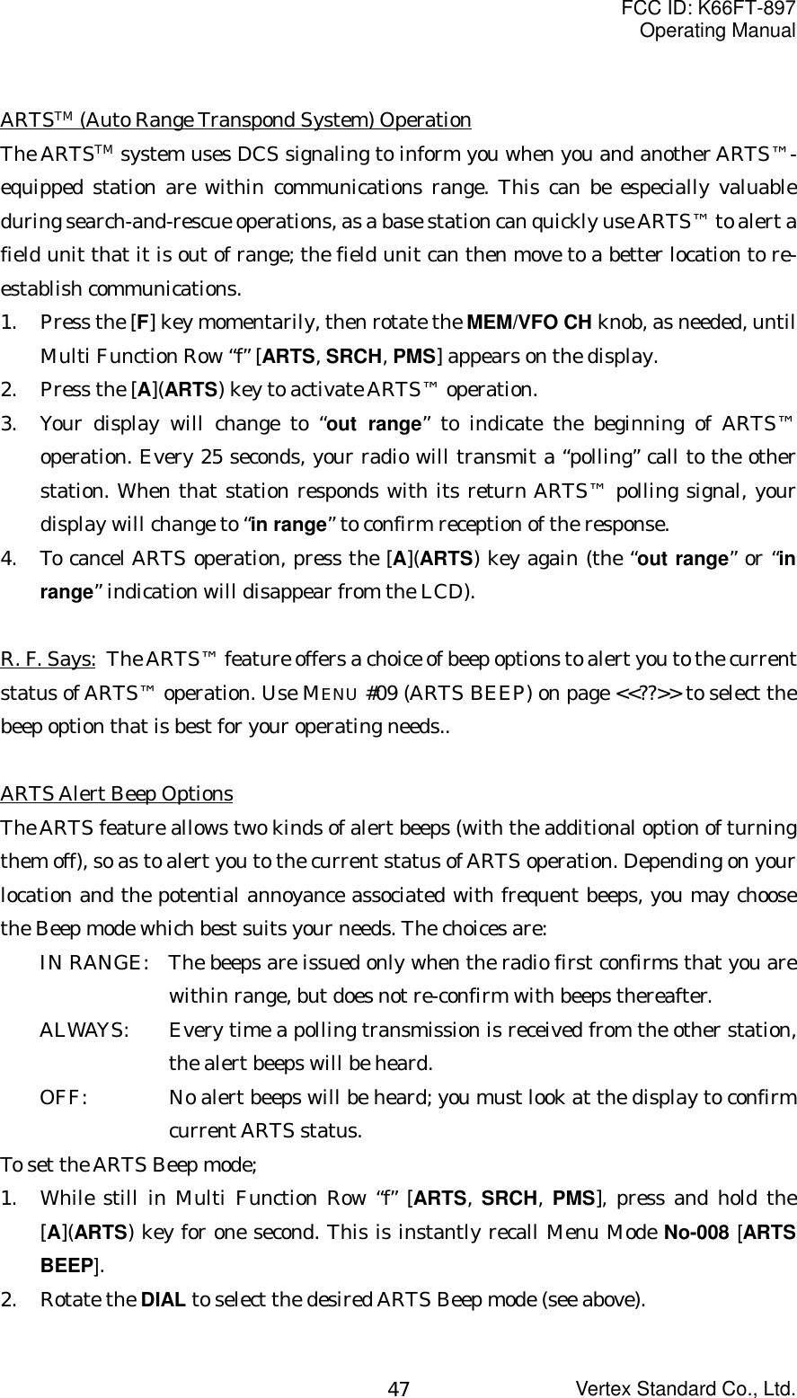 FCC ID: K66FT-897Operating ManualVertex Standard Co., Ltd.47ARTSTM (Auto Range Transpond System) OperationThe ARTSTM system uses DCS signaling to inform you when you and another ARTS™-equipped station are within communications range. This can be especially valuableduring search-and-rescue operations, as a base station can quickly use ARTS™ to alert afield unit that it is out of range; the field unit can then move to a better location to re-establish communications.1. Press the [F] key momentarily, then rotate the MEM/VFO CH knob, as needed, untilMulti Function Row “f” [ARTS, SRCH, PMS] appears on the display.2. Press the [A](ARTS) key to activate ARTS™ operation.3. Your display will change to “out range” to indicate the beginning of ARTS™operation. Every 25 seconds, your radio will transmit a “polling” call to the otherstation. When that station responds with its return ARTS™ polling signal, yourdisplay will change to “in range” to confirm reception of the response.4. To cancel ARTS operation, press the [A](ARTS) key again (the “out range” or “inrange” indication will disappear from the LCD).R. F. Says: The ARTS™ feature offers a choice of beep options to alert you to the currentstatus of ARTS™ operation. Use MENU #09 (ARTS BEEP) on page &lt;&lt;??&gt;&gt; to select thebeep option that is best for your operating needs..ARTS Alert Beep OptionsThe ARTS feature allows two kinds of alert beeps (with the additional option of turningthem off), so as to alert you to the current status of ARTS operation. Depending on yourlocation and the potential annoyance associated with frequent beeps, you may choosethe Beep mode which best suits your needs. The choices are:IN RANGE: The beeps are issued only when the radio first confirms that you arewithin range, but does not re-confirm with beeps thereafter.ALWAYS: Every time a polling transmission is received from the other station,the alert beeps will be heard.OFF: No alert beeps will be heard; you must look at the display to confirmcurrent ARTS status.To set the ARTS Beep mode;1. While still in Multi Function Row “f” [ARTS, SRCH, PMS], press and hold the[A](ARTS) key for one second. This is instantly recall Menu Mode No-008 [ARTSBEEP].2. Rotate the DIAL to select the desired ARTS Beep mode (see above).
