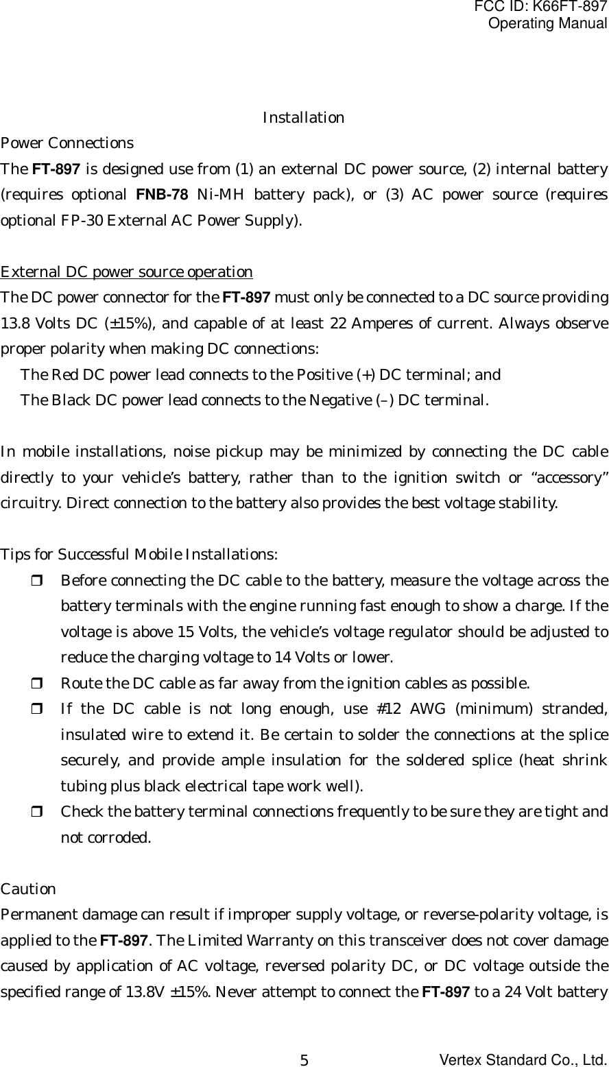 FCC ID: K66FT-897Operating ManualVertex Standard Co., Ltd.5InstallationPower ConnectionsThe FT-897 is designed use from (1) an external DC power source, (2) internal battery(requires optional FNB-78 Ni-MH battery pack), or (3) AC power source (requiresoptional FP-30 External AC Power Supply).External DC power source operationThe DC power connector for the FT-897 must only be connected to a DC source providing13.8 Volts DC (±15%), and capable of at least 22 Amperes of current. Always observeproper polarity when making DC connections:The Red DC power lead connects to the Positive (+) DC terminal; andThe Black DC power lead connects to the Negative (–) DC terminal.In mobile installations, noise pickup may be minimized by connecting the DC cabledirectly to your vehicle’s battery, rather than to the ignition switch or “accessory”circuitry. Direct connection to the battery also provides the best voltage stability.Tips for Successful Mobile Installations: Before connecting the DC cable to the battery, measure the voltage across thebattery terminals with the engine running fast enough to show a charge. If thevoltage is above 15 Volts, the vehicle’s voltage regulator should be adjusted toreduce the charging voltage to 14 Volts or lower. Route the DC cable as far away from the ignition cables as possible. If the DC cable is not long enough, use #12 AWG (minimum) stranded,insulated wire to extend it. Be certain to solder the connections at the splicesecurely, and provide ample insulation for the soldered splice (heat shrinktubing plus black electrical tape work well). Check the battery terminal connections frequently to be sure they are tight andnot corroded.CautionPermanent damage can result if improper supply voltage, or reverse-polarity voltage, isapplied to the FT-897. The Limited Warranty on this transceiver does not cover damagecaused by application of AC voltage, reversed polarity DC, or DC voltage outside thespecified range of 13.8V ±15%. Never attempt to connect the FT-897 to a 24 Volt battery