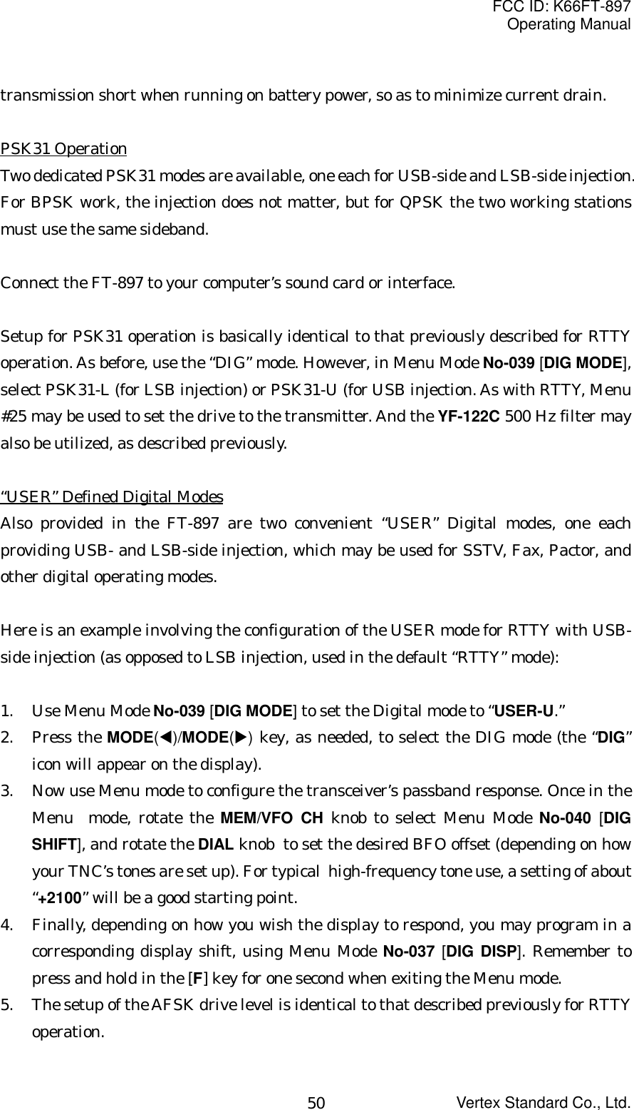FCC ID: K66FT-897Operating ManualVertex Standard Co., Ltd.50transmission short when running on battery power, so as to minimize current drain.PSK31 OperationTwo dedicated PSK31 modes are available, one each for USB-side and LSB-side injection.For BPSK work, the injection does not matter, but for QPSK the two working stationsmust use the same sideband.Connect the FT-897 to your computer’s sound card or interface.Setup for PSK31 operation is basically identical to that previously described for RTTYoperation. As before, use the “DIG” mode. However, in Menu Mode No-039 [DIG MODE],select PSK31-L (for LSB injection) or PSK31-U (for USB injection. As with RTTY, Menu#25 may be used to set the drive to the transmitter. And the YF-122C 500 Hz filter mayalso be utilized, as described previously.“USER” Defined Digital ModesAlso provided in the FT-897 are two convenient “USER” Digital modes, one eachproviding USB- and LSB-side injection, which may be used for SSTV, Fax, Pactor, andother digital operating modes.Here is an example involving the configuration of the USER mode for RTTY with USB-side injection (as opposed to LSB injection, used in the default “RTTY” mode):1. Use Menu Mode No-039 [DIG MODE] to set the Digital mode to “USER-U.”2. Press the MODE(W)/MODE(X) key, as needed, to select the DIG mode (the “DIG”icon will appear on the display).3. Now use Menu mode to configure the transceiver’s passband response. Once in theMenu  mode, rotate the MEM/VFO CH knob to select Menu Mode No-040  [DIGSHIFT], and rotate the DIAL knob  to set the desired BFO offset (depending on howyour TNC’s tones are set up). For typical  high-frequency tone use, a setting of about“+2100” will be a good starting point.4. Finally, depending on how you wish the display to respond, you may program in acorresponding display shift, using Menu Mode No-037  [DIG DISP]. Remember topress and hold in the [F] key for one second when exiting the Menu mode.5. The setup of the AFSK drive level is identical to that described previously for RTTYoperation.