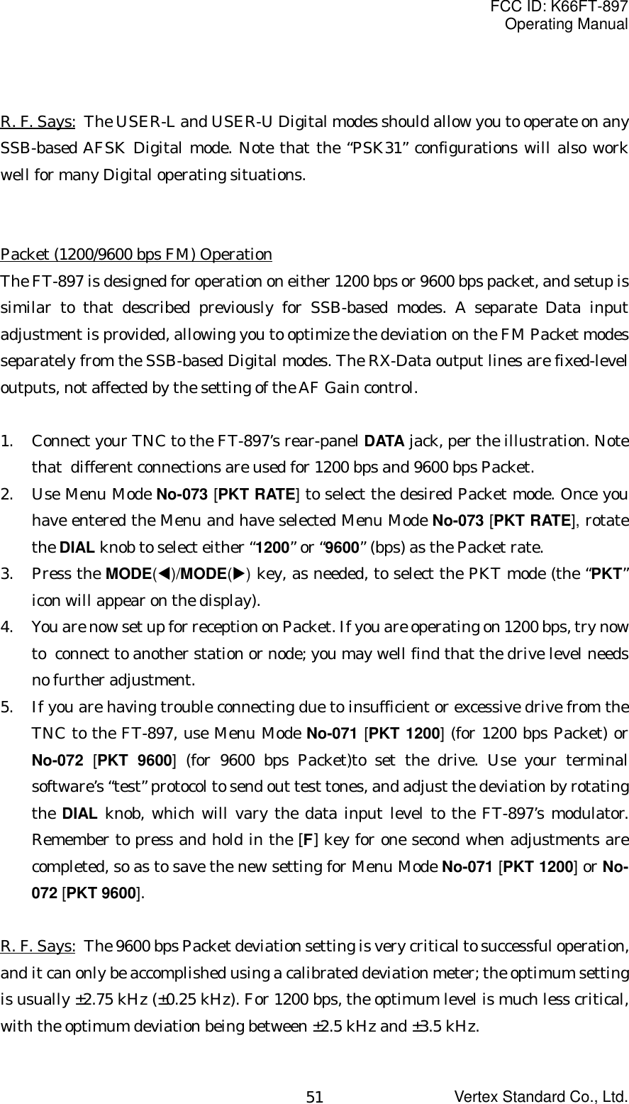 FCC ID: K66FT-897Operating ManualVertex Standard Co., Ltd.51R. F. Says: The USER-L and USER-U Digital modes should allow you to operate on anySSB-based AFSK Digital mode. Note that the “PSK31” configurations will also workwell for many Digital operating situations.Packet (1200/9600 bps FM) OperationThe FT-897 is designed for operation on either 1200 bps or 9600 bps packet, and setup issimilar to that described previously for SSB-based modes. A separate Data inputadjustment is provided, allowing you to optimize the deviation on the FM Packet modesseparately from the SSB-based Digital modes. The RX-Data output lines are fixed-leveloutputs, not affected by the setting of the AF Gain control.1. Connect your TNC to the FT-897’s rear-panel DATA jack, per the illustration. Notethat  different connections are used for 1200 bps and 9600 bps Packet.2. Use Menu Mode No-073 [PKT RATE] to select the desired Packet mode. Once youhave entered the Menu and have selected Menu Mode No-073 [PKT RATE], rotatethe DIAL knob to select either “1200” or “9600” (bps) as the Packet rate.3. Press the MODE(W)/MODE(X) key, as needed, to select the PKT mode (the “PKT”icon will appear on the display).4. You are now set up for reception on Packet. If you are operating on 1200 bps, try nowto  connect to another station or node; you may well find that the drive level needsno further adjustment.5. If you are having trouble connecting due to insufficient or excessive drive from theTNC to the FT-897, use Menu Mode No-071 [PKT 1200] (for 1200 bps Packet) orNo-072  [PKT 9600] (for 9600 bps Packet)to set the drive. Use your terminalsoftware’s “test” protocol to send out test tones, and adjust the deviation by rotatingthe DIAL knob, which will vary the data input level to the FT-897’s modulator.Remember to press and hold in the [F] key for one second when adjustments arecompleted, so as to save the new setting for Menu Mode No-071 [PKT 1200] or No-072 [PKT 9600].R. F. Says: The 9600 bps Packet deviation setting is very critical to successful operation,and it can only be accomplished using a calibrated deviation meter; the optimum settingis usually ±2.75 kHz (±0.25 kHz). For 1200 bps, the optimum level is much less critical,with the optimum deviation being between ±2.5 kHz and ±3.5 kHz.