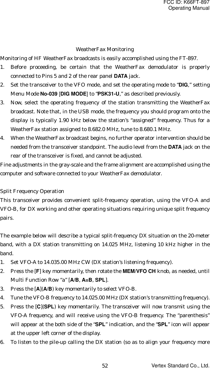 FCC ID: K66FT-897Operating ManualVertex Standard Co., Ltd.52WeatherFax MonitoringMonitoring of HF WeatherFax broadcasts is easily accomplished using the FT-897.1. Before proceeding, be certain that the WeatherFax demodulator is properlyconnected to Pins 5 and 2 of the rear panel DATA jack.2. Set the transceiver to the VFO mode, and set the operating mode to “DIG,” settingMenu Mode No-039 [DIG MODE] to “PSK31-U,” as described previously.3. Now, select the operating frequency of the station transmitting the WeatherFaxbroadcast. Note that, in the USB mode, the frequency you should program onto thedisplay is typically 1.90 kHz below the station’s “assigned” frequency. Thus for aWeatherFax station assigned to 8.682.0 MHz, tune to 8.680.1 MHz.4. When the WeatherFax broadcast begins, no further operator intervention should beneeded from the transceiver standpoint. The audio level from the DATA jack on therear of the transceiver is fixed, and cannot be adjusted.Fine adjustments in the gray-scale and the frame alignment are accomplished using thecomputer and software connected to your WeatherFax demodulator.Split Frequency OperationThis transceiver provides convenient split-frequency operation, using the VFO-A andVFO-B, for DX working and other operating situations requiring unique split frequencypairs.The example below will describe a typical split-frequency DX situation on the 20-meterband, with a DX station transmitting on 14.025 MHz, listening 10 kHz higher in theband.1. Set VFO-A to 14.035.00 MHz CW (DX station’s listening frequency).2. Press the [F] key momentarily, then rotate the MEM/VFO CH knob, as needed, untilMulti Function Row “a” [A/B, A=B, SPL].3. Press the [A](A/B) key momentarily to select VFO-B.4. Tune the VFO-B frequency to 14.025.00 MHz (DX station’s transmitting frequency).5. Press the [C](SPL) key momentarily. The transceiver will now transmit using theVFO-A frequency, and will receive using the VFO-B frequency. The “parenthesis”will appear at the both side of the “SPL” indication, and the “SPL” icon will appearat the upper left corner of the display.6. To listen to the pile-up calling the DX station (so as to align your frequency more