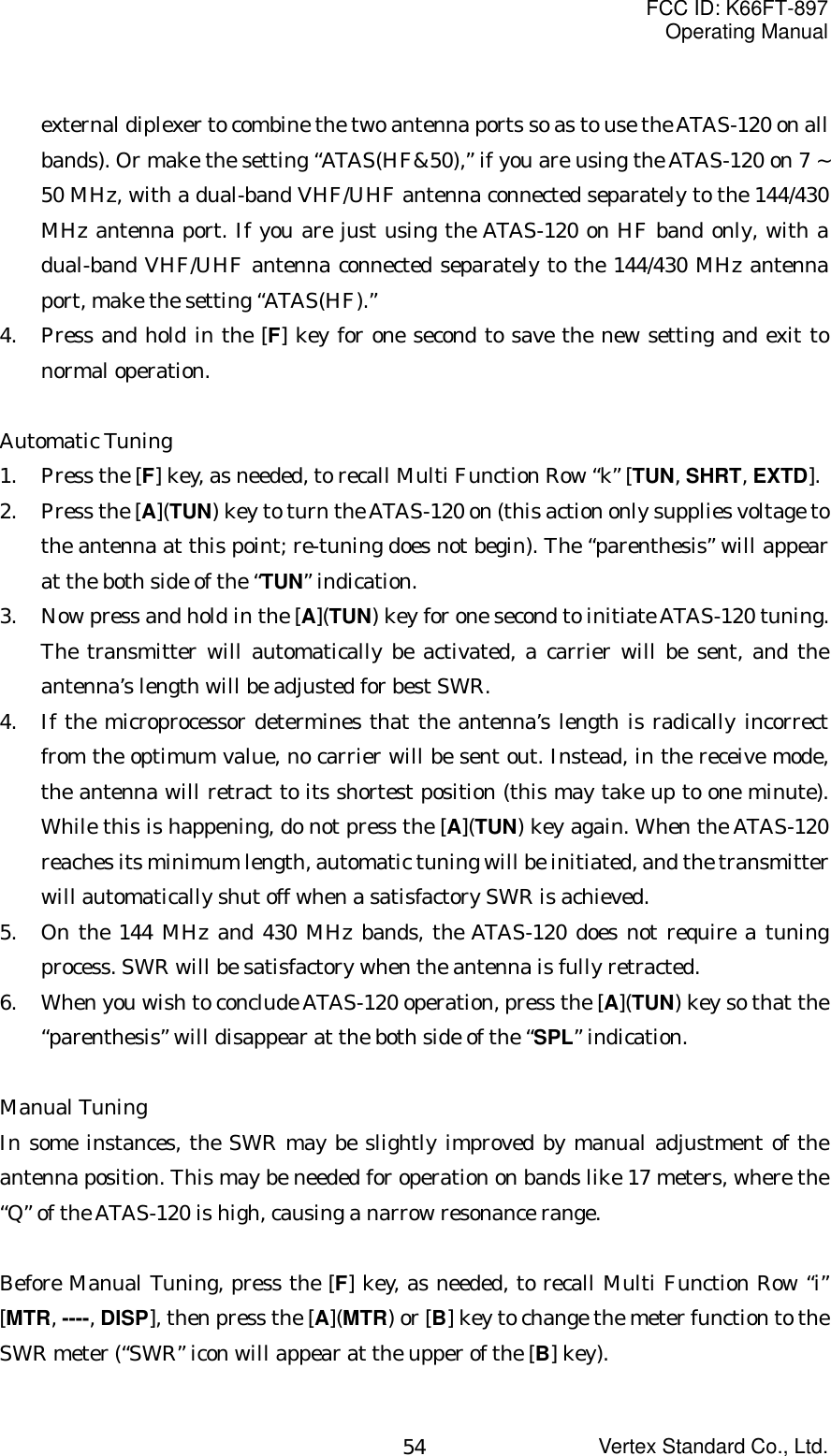 FCC ID: K66FT-897Operating ManualVertex Standard Co., Ltd.54external diplexer to combine the two antenna ports so as to use the ATAS-120 on allbands). Or make the setting “ATAS(HF&amp;50),” if you are using the ATAS-120 on 7 ~50 MHz, with a dual-band VHF/UHF antenna connected separately to the 144/430MHz antenna port. If you are just using the ATAS-120 on HF band only, with adual-band VHF/UHF antenna connected separately to the 144/430 MHz antennaport, make the setting “ATAS(HF).”4. Press and hold in the [F] key for one second to save the new setting and exit tonormal operation.Automatic Tuning1. Press the [F] key, as needed, to recall Multi Function Row “k” [TUN, SHRT, EXTD].2. Press the [A](TUN) key to turn the ATAS-120 on (this action only supplies voltage tothe antenna at this point; re-tuning does not begin). The “parenthesis” will appearat the both side of the “TUN” indication.3. Now press and hold in the [A](TUN) key for one second to initiate ATAS-120 tuning.The transmitter will automatically be activated, a carrier will be sent, and theantenna’s length will be adjusted for best SWR.4. If the microprocessor determines that the antenna’s length is radically incorrectfrom the optimum value, no carrier will be sent out. Instead, in the receive mode,the antenna will retract to its shortest position (this may take up to one minute).While this is happening, do not press the [A](TUN) key again. When the ATAS-120reaches its minimum length, automatic tuning will be initiated, and the transmitterwill automatically shut off when a satisfactory SWR is achieved.5. On the 144 MHz and 430 MHz bands, the ATAS-120 does not require a tuningprocess. SWR will be satisfactory when the antenna is fully retracted.6. When you wish to conclude ATAS-120 operation, press the [A](TUN) key so that the“parenthesis” will disappear at the both side of the “SPL” indication.Manual TuningIn some instances, the SWR may be slightly improved by manual adjustment of theantenna position. This may be needed for operation on bands like 17 meters, where the“Q” of the ATAS-120 is high, causing a narrow resonance range.Before Manual Tuning, press the [F] key, as needed, to recall Multi Function Row “i”[MTR, ----, DISP], then press the [A](MTR) or [B] key to change the meter function to theSWR meter (“SWR” icon will appear at the upper of the [B] key).