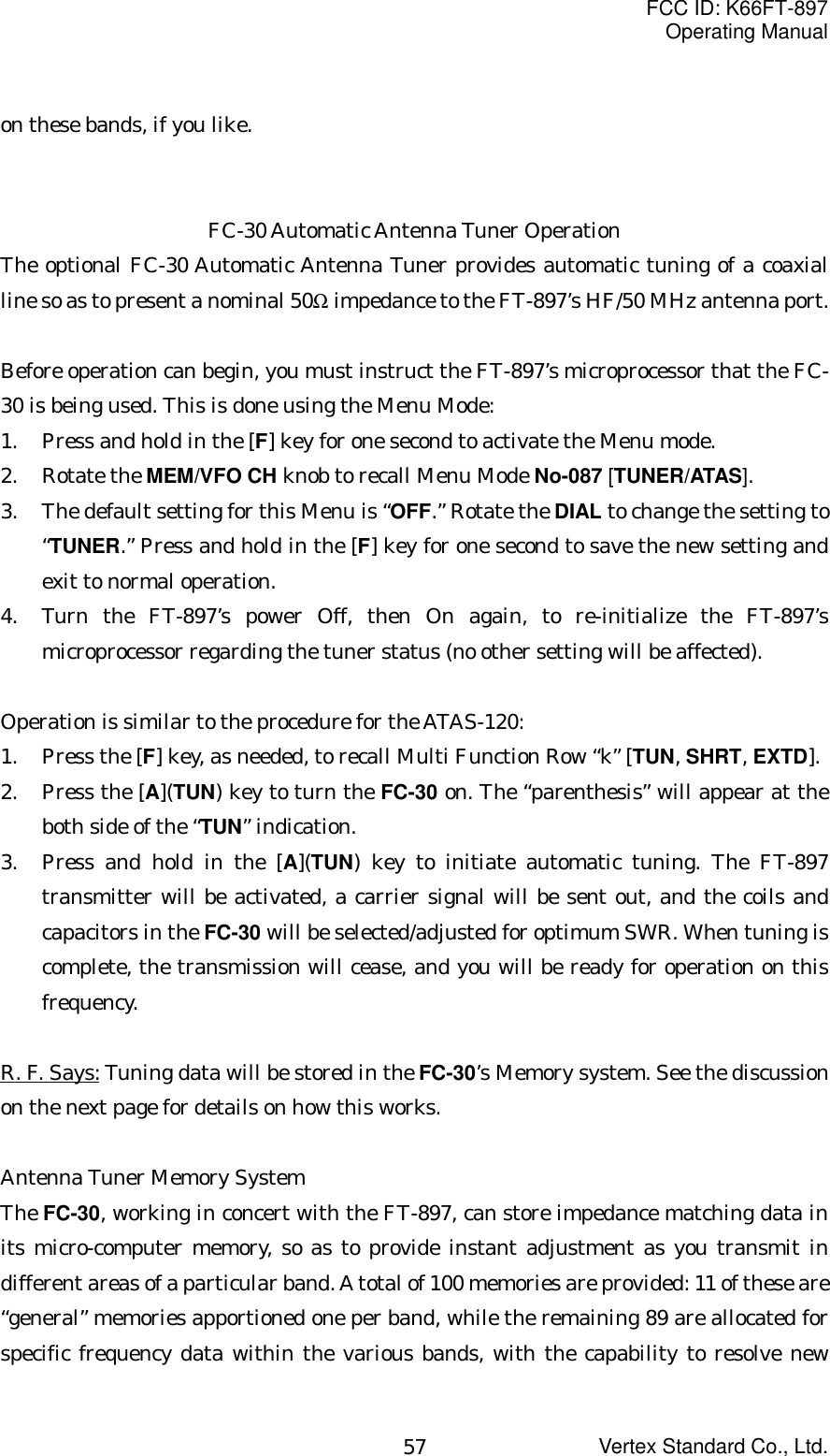 FCC ID: K66FT-897Operating ManualVertex Standard Co., Ltd.57on these bands, if you like.FC-30 Automatic Antenna Tuner OperationThe optional FC-30 Automatic Antenna Tuner provides automatic tuning of a coaxialline so as to present a nominal 50Ω impedance to the FT-897’s HF/50 MHz antenna port.Before operation can begin, you must instruct the FT-897’s microprocessor that the FC-30 is being used. This is done using the Menu Mode:1. Press and hold in the [F] key for one second to activate the Menu mode.2. Rotate the MEM/VFO CH knob to recall Menu Mode No-087 [TUNER/ATAS].3. The default setting for this Menu is “OFF.” Rotate the DIAL to change the setting to“TUNER.” Press and hold in the [F] key for one second to save the new setting andexit to normal operation.4. Turn the FT-897’s power Off, then On again, to re-initialize the FT-897’smicroprocessor regarding the tuner status (no other setting will be affected).Operation is similar to the procedure for the ATAS-120:1. Press the [F] key, as needed, to recall Multi Function Row “k” [TUN, SHRT, EXTD].2. Press the [A](TUN) key to turn the FC-30 on. The “parenthesis” will appear at theboth side of the “TUN” indication.3. Press and hold in the [A](TUN) key to initiate automatic tuning. The FT-897transmitter will be activated, a carrier signal will be sent out, and the coils andcapacitors in the FC-30 will be selected/adjusted for optimum SWR. When tuning iscomplete, the transmission will cease, and you will be ready for operation on thisfrequency.R. F. Says: Tuning data will be stored in the FC-30’s Memory system. See the discussionon the next page for details on how this works.Antenna Tuner Memory SystemThe FC-30, working in concert with the FT-897, can store impedance matching data inits micro-computer memory, so as to provide instant adjustment as you transmit indifferent areas of a particular band. A total of 100 memories are provided: 11 of these are“general” memories apportioned one per band, while the remaining 89 are allocated forspecific frequency data within the various bands, with the capability to resolve new