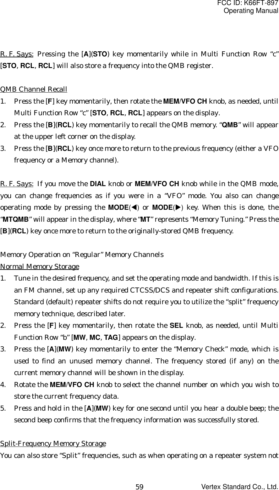 FCC ID: K66FT-897Operating ManualVertex Standard Co., Ltd.59R. F. Says: Pressing the [A](STO) key momentarily while in Multi Function Row “c”[STO, RCL, RCL] will also store a frequency into the QMB register.QMB Channel Recall1. Press the [F] key momentarily, then rotate the MEM/VFO CH knob, as needed, untilMulti Function Row “c” [STO, RCL, RCL] appears on the display.2. Press the [B](RCL) key momentarily to recall the QMB memory. “QMB” will appearat the upper left corner on the display.3. Press the [B](RCL) key once more to return to the previous frequency (either a VFOfrequency or a Memory channel).R. F. Says:  If you move the DIAL knob or MEM/VFO CH knob while in the QMB mode,you can change frequencies as if you were in a “VFO” mode. You also can changeoperating mode by pressing the MODE(W) or MODE(X) key. When this is done, the“MTQMB” will appear in the display, where “MT” represents “Memory Tuning.” Press the[B](RCL) key once more to return to the originally-stored QMB frequency.Memory Operation on “Regular” Memory ChannelsNormal Memory Storage1. Tune in the desired frequency, and set the operating mode and bandwidth. If this isan FM channel, set up any required CTCSS/DCS and repeater shift configurations.Standard (default) repeater shifts do not require you to utilize the “split” frequencymemory technique, described later.2. Press the [F] key momentarily, then rotate the SEL knob, as needed, until MultiFunction Row “b” [MW, MC, TAG] appears on the display.3. Press the [A](MW) key momentarily to enter the “Memory Check” mode, which isused to find an unused memory channel. The frequency stored (if any) on thecurrent memory channel will be shown in the display.4. Rotate the MEM/VFO CH knob to select the channel number on which you wish tostore the current frequency data.5. Press and hold in the [A](MW) key for one second until you hear a double beep; thesecond beep confirms that the frequency information was successfully stored.Split-Frequency Memory StorageYou can also store “Split” frequencies, such as when operating on a repeater system not