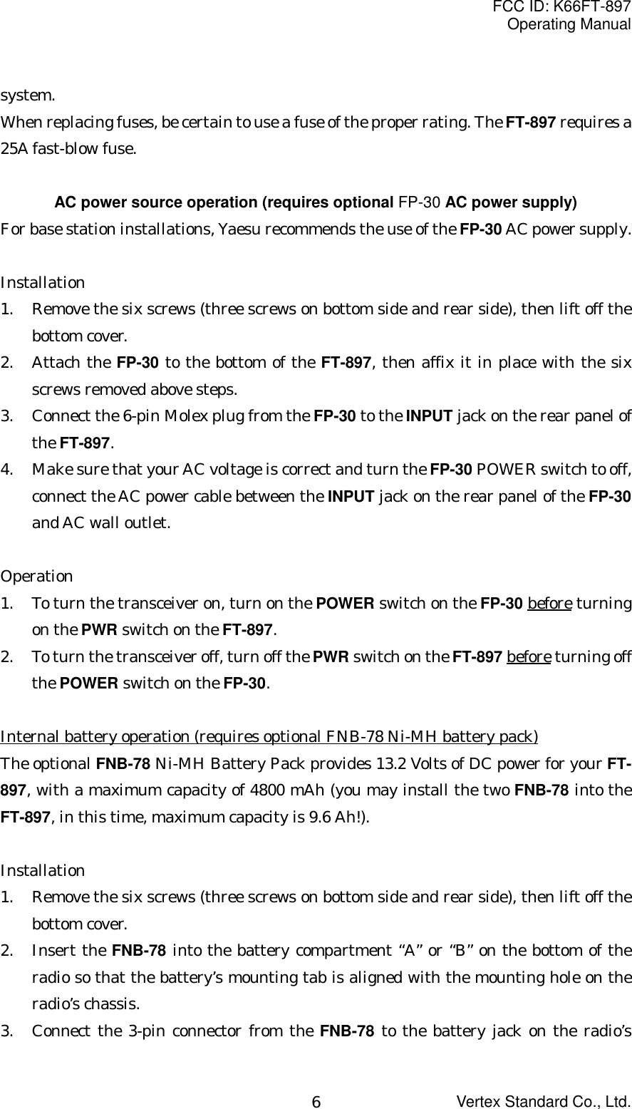 FCC ID: K66FT-897Operating ManualVertex Standard Co., Ltd.6system.When replacing fuses, be certain to use a fuse of the proper rating. The FT-897 requires a25A fast-blow fuse.AC power source operation (requires optional FP-30 AC power supply)For base station installations, Yaesu recommends the use of the FP-30 AC power supply.Installation1. Remove the six screws (three screws on bottom side and rear side), then lift off thebottom cover.2. Attach the FP-30 to the bottom of the FT-897, then affix it in place with the sixscrews removed above steps.3. Connect the 6-pin Molex plug from the FP-30 to the INPUT jack on the rear panel ofthe FT-897.4. Make sure that your AC voltage is correct and turn the FP-30 POWER switch to off,connect the AC power cable between the INPUT jack on the rear panel of the FP-30and AC wall outlet.Operation1. To turn the transceiver on, turn on the POWER switch on the FP-30 before turningon the PWR switch on the FT-897.2. To turn the transceiver off, turn off the PWR switch on the FT-897 before turning offthe POWER switch on the FP-30.Internal battery operation (requires optional FNB-78 Ni-MH battery pack)The optional FNB-78 Ni-MH Battery Pack provides 13.2 Volts of DC power for your FT-897, with a maximum capacity of 4800 mAh (you may install the two FNB-78 into theFT-897, in this time, maximum capacity is 9.6 Ah!).Installation1. Remove the six screws (three screws on bottom side and rear side), then lift off thebottom cover.2. Insert the FNB-78 into the battery compartment “A” or “B” on the bottom of theradio so that the battery’s mounting tab is aligned with the mounting hole on theradio’s chassis.3. Connect the 3-pin connector from the FNB-78 to the battery jack on the radio’s