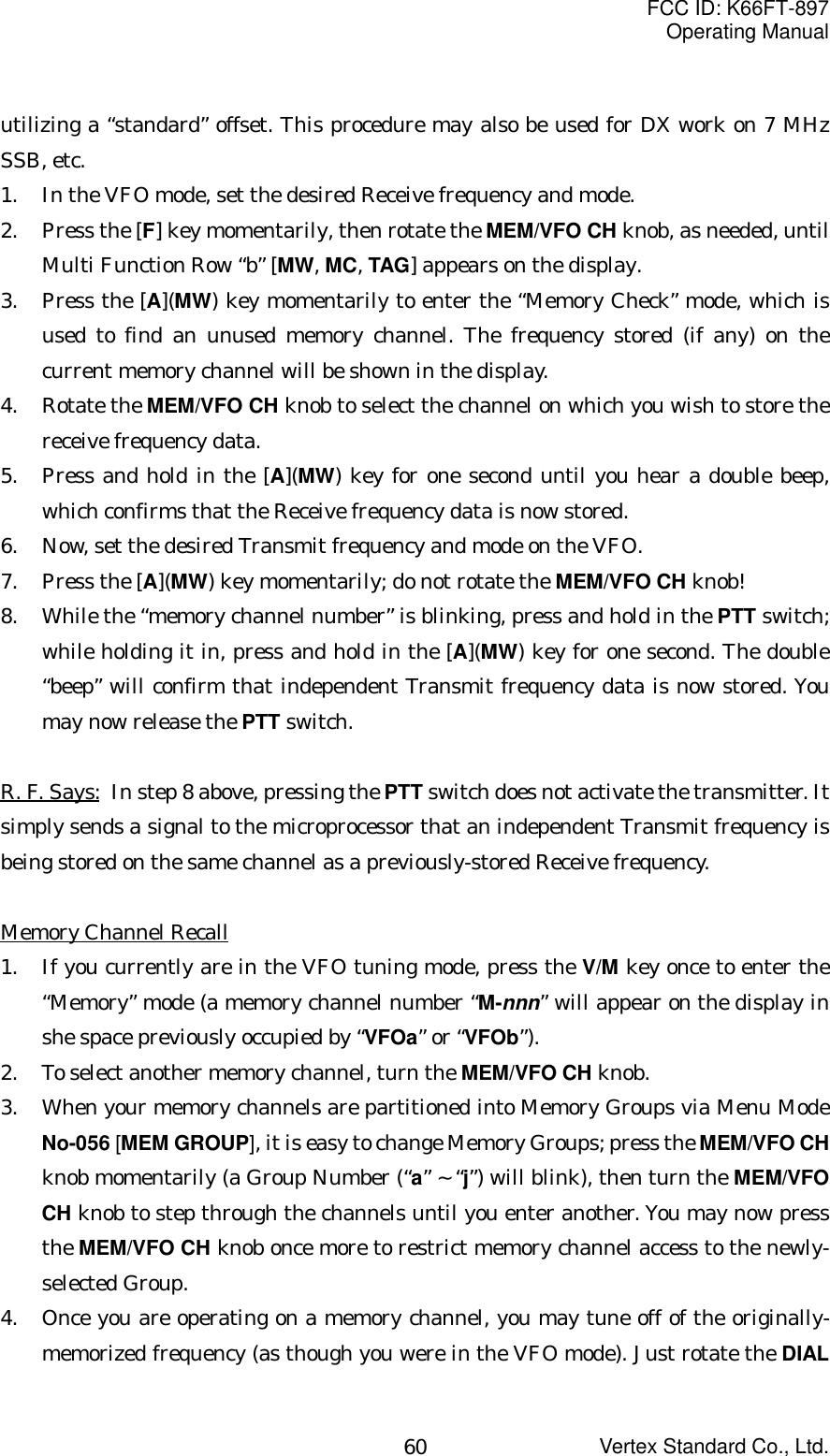 FCC ID: K66FT-897Operating ManualVertex Standard Co., Ltd.60utilizing a “standard” offset. This procedure may also be used for DX work on 7 MHzSSB, etc.1. In the VFO mode, set the desired Receive frequency and mode.2. Press the [F] key momentarily, then rotate the MEM/VFO CH knob, as needed, untilMulti Function Row “b” [MW, MC, TAG] appears on the display.3. Press the [A](MW) key momentarily to enter the “Memory Check” mode, which isused to find an unused memory channel. The frequency stored (if any) on thecurrent memory channel will be shown in the display.4. Rotate the MEM/VFO CH knob to select the channel on which you wish to store thereceive frequency data.5. Press and hold in the [A](MW) key for one second until you hear a double beep,which confirms that the Receive frequency data is now stored.6. Now, set the desired Transmit frequency and mode on the VFO.7. Press the [A](MW) key momentarily; do not rotate the MEM/VFO CH knob!8. While the “memory channel number” is blinking, press and hold in the PTT switch;while holding it in, press and hold in the [A](MW) key for one second. The double“beep” will confirm that independent Transmit frequency data is now stored. Youmay now release the PTT switch.R. F. Says: In step 8 above, pressing the PTT switch does not activate the transmitter. Itsimply sends a signal to the microprocessor that an independent Transmit frequency isbeing stored on the same channel as a previously-stored Receive frequency.Memory Channel Recall1. If you currently are in the VFO tuning mode, press the V/M key once to enter the“Memory” mode (a memory channel number “M-nnn” will appear on the display inshe space previously occupied by “VFOa” or “VFOb”).2. To select another memory channel, turn the MEM/VFO CH knob.3. When your memory channels are partitioned into Memory Groups via Menu ModeNo-056 [MEM GROUP], it is easy to change Memory Groups; press the MEM/VFO CHknob momentarily (a Group Number (“a” ~ “j”) will blink), then turn the MEM/VFOCH knob to step through the channels until you enter another. You may now pressthe MEM/VFO CH knob once more to restrict memory channel access to the newly-selected Group.4. Once you are operating on a memory channel, you may tune off of the originally-memorized frequency (as though you were in the VFO mode). Just rotate the DIAL