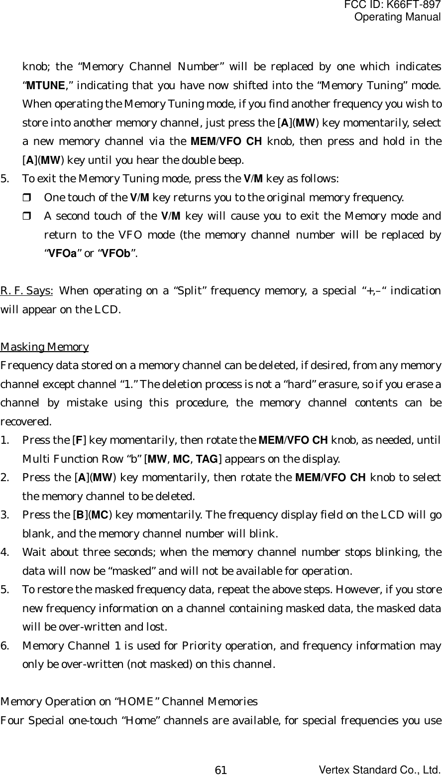 FCC ID: K66FT-897Operating ManualVertex Standard Co., Ltd.61knob; the “Memory Channel Number” will be replaced by one which indicates“MTUNE,” indicating that you have now shifted into the “Memory Tuning” mode.When operating the Memory Tuning mode, if you find another frequency you wish tostore into another memory channel, just press the [A](MW) key momentarily, selecta new memory channel via the MEM/VFO CH knob, then press and hold in the[A](MW) key until you hear the double beep.5. To exit the Memory Tuning mode, press the V/M key as follows: One touch of the V/M key returns you to the original memory frequency. A second touch of the V/M key will cause you to exit the Memory mode andreturn to the VFO mode (the memory channel number will be replaced by“VFOa” or “VFOb”.R. F. Says: When operating on a “Split” frequency memory, a special “+,–“ indicationwill appear on the LCD.Masking MemoryFrequency data stored on a memory channel can be deleted, if desired, from any memorychannel except channel “1.” The deletion process is not a “hard” erasure, so if you erase achannel by mistake using this procedure, the memory channel contents can berecovered.1. Press the [F] key momentarily, then rotate the MEM/VFO CH knob, as needed, untilMulti Function Row “b” [MW, MC, TAG] appears on the display.2. Press the [A](MW) key momentarily, then rotate the MEM/VFO CH knob to selectthe memory channel to be deleted.3. Press the [B](MC) key momentarily. The frequency display field on the LCD will goblank, and the memory channel number will blink.4. Wait about three seconds; when the memory channel number stops blinking, thedata will now be “masked” and will not be available for operation.5. To restore the masked frequency data, repeat the above steps. However, if you storenew frequency information on a channel containing masked data, the masked datawill be over-written and lost.6. Memory Channel 1 is used for Priority operation, and frequency information mayonly be over-written (not masked) on this channel.Memory Operation on “HOME” Channel MemoriesFour Special one-touch “Home” channels are available, for special frequencies you use