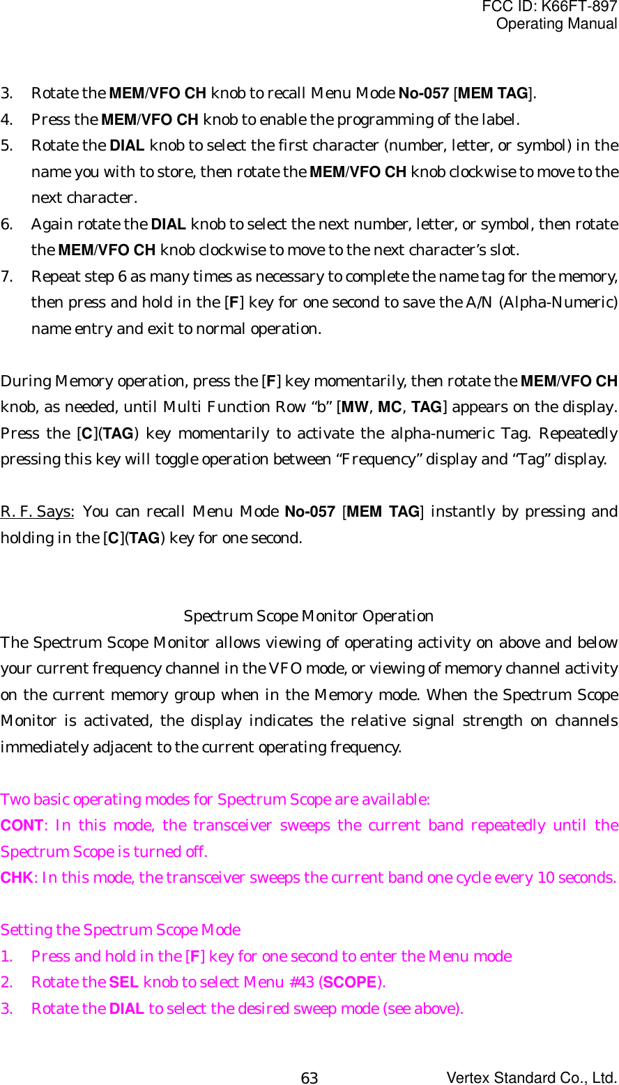 FCC ID: K66FT-897Operating ManualVertex Standard Co., Ltd.633. Rotate the MEM/VFO CH knob to recall Menu Mode No-057 [MEM TAG].4. Press the MEM/VFO CH knob to enable the programming of the label.5. Rotate the DIAL knob to select the first character (number, letter, or symbol) in thename you with to store, then rotate the MEM/VFO CH knob clockwise to move to thenext character.6. Again rotate the DIAL knob to select the next number, letter, or symbol, then rotatethe MEM/VFO CH knob clockwise to move to the next character’s slot.7. Repeat step 6 as many times as necessary to complete the name tag for the memory,then press and hold in the [F] key for one second to save the A/N (Alpha-Numeric)name entry and exit to normal operation.During Memory operation, press the [F] key momentarily, then rotate the MEM/VFO CHknob, as needed, until Multi Function Row “b” [MW, MC, TAG] appears on the display.Press the [C](TAG) key momentarily to activate the alpha-numeric Tag. Repeatedlypressing this key will toggle operation between “Frequency” display and “Tag” display.R. F. Says:  You can recall Menu Mode No-057  [MEM TAG] instantly by pressing andholding in the [C](TAG) key for one second.Spectrum Scope Monitor OperationThe Spectrum Scope Monitor allows viewing of operating activity on above and belowyour current frequency channel in the VFO mode, or viewing of memory channel activityon the current memory group when in the Memory mode. When the Spectrum ScopeMonitor is activated, the display indicates the relative signal strength on channelsimmediately adjacent to the current operating frequency.Two basic operating modes for Spectrum Scope are available:CONT: In this mode, the transceiver sweeps the current band repeatedly until theSpectrum Scope is turned off.CHK: In this mode, the transceiver sweeps the current band one cycle every 10 seconds.Setting the Spectrum Scope Mode1. Press and hold in the [F] key for one second to enter the Menu mode2. Rotate the SEL knob to select Menu #43 (SCOPE).3. Rotate the DIAL to select the desired sweep mode (see above).