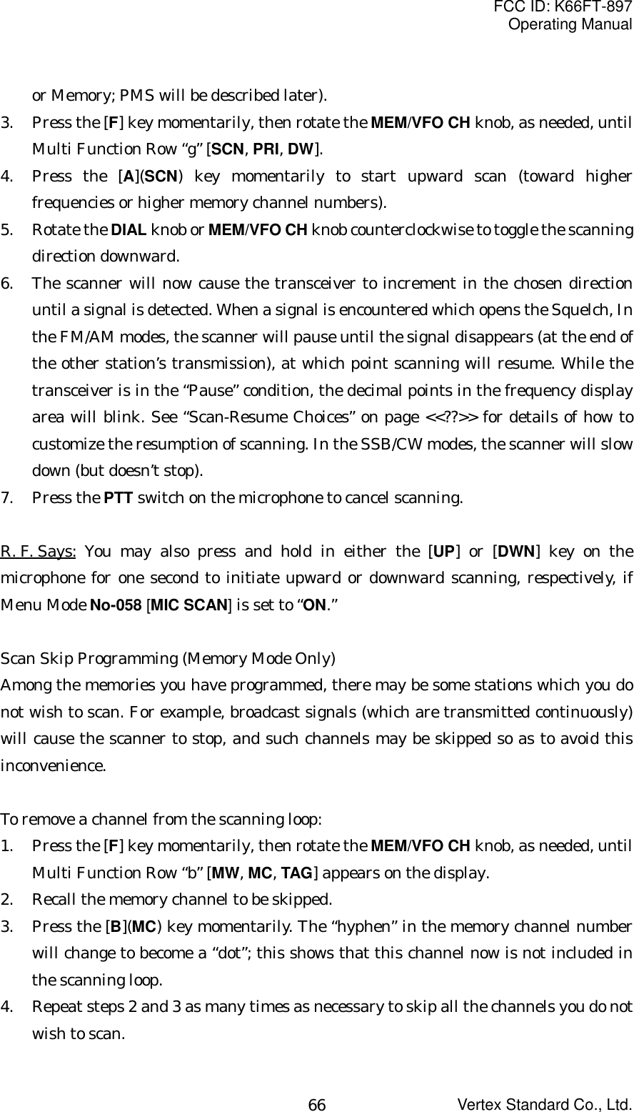 FCC ID: K66FT-897Operating ManualVertex Standard Co., Ltd.66or Memory; PMS will be described later).3. Press the [F] key momentarily, then rotate the MEM/VFO CH knob, as needed, untilMulti Function Row “g” [SCN, PRI, DW].4. Press the [A](SCN) key momentarily to start upward scan (toward higherfrequencies or higher memory channel numbers).5. Rotate the DIAL knob or MEM/VFO CH knob counterclockwise to toggle the scanningdirection downward.6. The scanner will now cause the transceiver to increment in the chosen directionuntil a signal is detected. When a signal is encountered which opens the Squelch, Inthe FM/AM modes, the scanner will pause until the signal disappears (at the end ofthe other station’s transmission), at which point scanning will resume. While thetransceiver is in the “Pause” condition, the decimal points in the frequency displayarea will blink. See “Scan-Resume Choices” on page &lt;&lt;??&gt;&gt; for details of how tocustomize the resumption of scanning. In the SSB/CW modes, the scanner will slowdown (but doesn’t stop).7. Press the PTT switch on the microphone to cancel scanning.R. F. Says: You may also press and hold in either the [UP] or [DWN] key on themicrophone for one second to initiate upward or downward scanning, respectively, ifMenu Mode No-058 [MIC SCAN] is set to “ON.”Scan Skip Programming (Memory Mode Only)Among the memories you have programmed, there may be some stations which you donot wish to scan. For example, broadcast signals (which are transmitted continuously)will cause the scanner to stop, and such channels may be skipped so as to avoid thisinconvenience.To remove a channel from the scanning loop:1. Press the [F] key momentarily, then rotate the MEM/VFO CH knob, as needed, untilMulti Function Row “b” [MW, MC, TAG] appears on the display.2. Recall the memory channel to be skipped.3. Press the [B](MC) key momentarily. The “hyphen” in the memory channel numberwill change to become a “dot”; this shows that this channel now is not included inthe scanning loop.4. Repeat steps 2 and 3 as many times as necessary to skip all the channels you do notwish to scan.