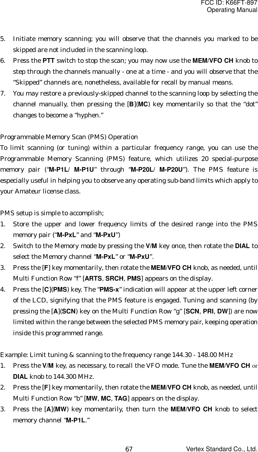 FCC ID: K66FT-897Operating ManualVertex Standard Co., Ltd.675. Initiate memory scanning; you will observe that the channels you marked to beskipped are not included in the scanning loop.6. Press the PTT switch to stop the scan; you may now use the MEM/VFO CH knob tostep through the channels manually - one at a time - and you will observe that the“Skipped” channels are, nonetheless, available for recall by manual means.7. You may restore a previously-skipped channel to the scanning loop by selecting thechannel manually, then pressing the [B](MC) key momentarily so that the “dot”changes to become a “hyphen.”Programmable Memory Scan (PMS) OperationTo limit scanning (or tuning) within a particular frequency range, you can use theProgrammable Memory Scanning (PMS) feature, which utilizes 20 special-purposememory pair (“M-P1L/ M-P1U” through “M-P20L/ M-P20U”). The PMS feature isespecially useful in helping you to observe any operating sub-band limits which apply toyour Amateur license class.PMS setup is simple to accomplish;1. Store the upper and lower frequency limits of the desired range into the PMSmemory pair (“M-PxL” and “M-PxU”)2. Switch to the Memory mode by pressing the V/M key once, then rotate the DIAL toselect the Memory channel “M-PxL” or “M-PxU”.3. Press the [F] key momentarily, then rotate the MEM/VFO CH knob, as needed, untilMulti Function Row “f” [ARTS, SRCH, PMS] appears on the display.4. Press the [C](PMS) key. The “PMS-x” indication will appear at the upper left cornerof the LCD, signifying that the PMS feature is engaged. Tuning and scanning (bypressing the [A](SCN) key on the Multi Function Row “g” [SCN, PRI, DW]) are nowlimited within the range between the selected PMS memory pair, keeping operationinside this programmed range.Example: Limit tuning &amp; scanning to the frequency range 144.30 - 148.00 MHz1. Press the V/M key, as necessary, to recall the VFO mode. Tune the MEM/VFO CH orDIAL knob to 144.300 MHz.2. Press the [F] key momentarily, then rotate the MEM/VFO CH knob, as needed, untilMulti Function Row “b” [MW, MC, TAG] appears on the display.3. Press the [A](MW) key momentarily, then turn the MEM/VFO CH knob to selectmemory channel “M-P1L.”
