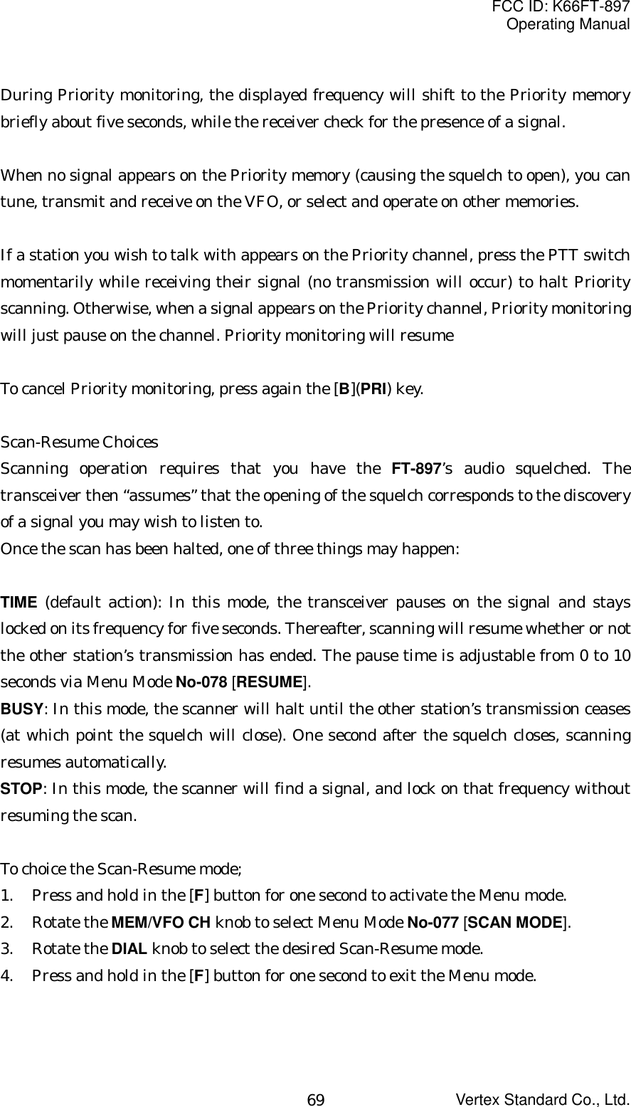 FCC ID: K66FT-897Operating ManualVertex Standard Co., Ltd.69During Priority monitoring, the displayed frequency will shift to the Priority memorybriefly about five seconds, while the receiver check for the presence of a signal.When no signal appears on the Priority memory (causing the squelch to open), you cantune, transmit and receive on the VFO, or select and operate on other memories.If a station you wish to talk with appears on the Priority channel, press the PTT switchmomentarily while receiving their signal (no transmission will occur) to halt Priorityscanning. Otherwise, when a signal appears on the Priority channel, Priority monitoringwill just pause on the channel. Priority monitoring will resumeTo cancel Priority monitoring, press again the [B](PRI) key.Scan-Resume ChoicesScanning operation requires that you have the FT-897’s audio squelched. Thetransceiver then “assumes” that the opening of the squelch corresponds to the discoveryof a signal you may wish to listen to.Once the scan has been halted, one of three things may happen:TIME (default action): In this mode, the transceiver pauses on the signal and stayslocked on its frequency for five seconds. Thereafter, scanning will resume whether or notthe other station’s transmission has ended. The pause time is adjustable from 0 to 10seconds via Menu Mode No-078 [RESUME].BUSY: In this mode, the scanner will halt until the other station’s transmission ceases(at which point the squelch will close). One second after the squelch closes, scanningresumes automatically.STOP: In this mode, the scanner will find a signal, and lock on that frequency withoutresuming the scan.To choice the Scan-Resume mode;1. Press and hold in the [F] button for one second to activate the Menu mode.2. Rotate the MEM/VFO CH knob to select Menu Mode No-077 [SCAN MODE].3. Rotate the DIAL knob to select the desired Scan-Resume mode.4. Press and hold in the [F] button for one second to exit the Menu mode.