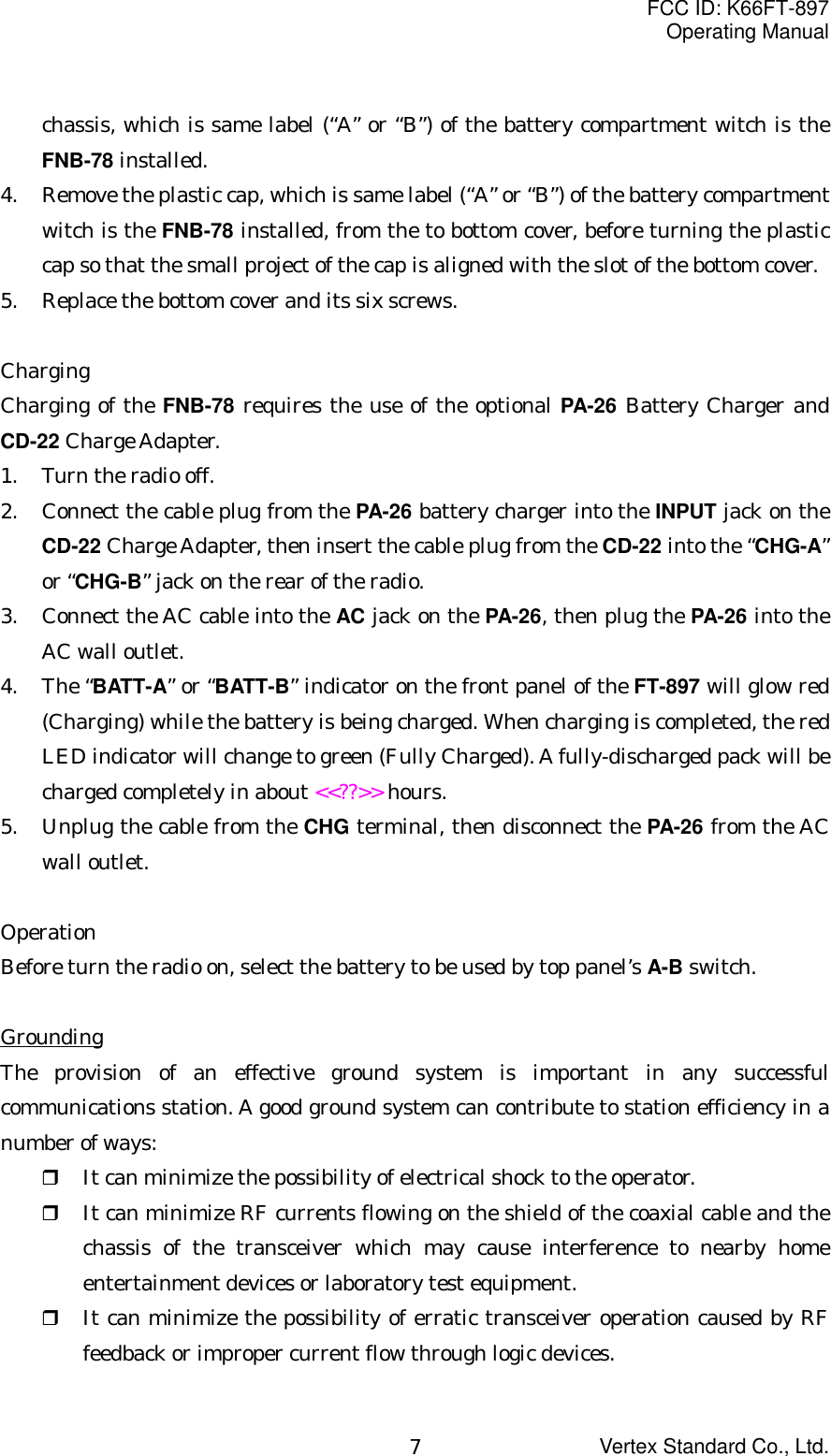 FCC ID: K66FT-897Operating ManualVertex Standard Co., Ltd.7chassis, which is same label (“A” or “B”) of the battery compartment witch is theFNB-78 installed.4. Remove the plastic cap, which is same label (“A” or “B”) of the battery compartmentwitch is the FNB-78 installed, from the to bottom cover, before turning the plasticcap so that the small project of the cap is aligned with the slot of the bottom cover.5. Replace the bottom cover and its six screws.ChargingCharging of the FNB-78 requires the use of the optional PA-26 Battery Charger andCD-22 Charge Adapter.1. Turn the radio off.2. Connect the cable plug from the PA-26 battery charger into the INPUT jack on theCD-22 Charge Adapter, then insert the cable plug from the CD-22 into the “CHG-A”or “CHG-B” jack on the rear of the radio.3. Connect the AC cable into the AC jack on the PA-26, then plug the PA-26 into theAC wall outlet.4. The “BATT-A” or “BATT-B” indicator on the front panel of the FT-897 will glow red(Charging) while the battery is being charged. When charging is completed, the redLED indicator will change to green (Fully Charged). A fully-discharged pack will becharged completely in about &lt;&lt;??&gt;&gt; hours.5. Unplug the cable from the CHG terminal, then disconnect the PA-26 from the ACwall outlet.OperationBefore turn the radio on, select the battery to be used by top panel’s A-B switch.GroundingThe provision of an effective ground system is important in any successfulcommunications station. A good ground system can contribute to station efficiency in anumber of ways: It can minimize the possibility of electrical shock to the operator. It can minimize RF currents flowing on the shield of the coaxial cable and thechassis of the transceiver which may cause interference to nearby homeentertainment devices or laboratory test equipment. It can minimize the possibility of erratic transceiver operation caused by RFfeedback or improper current flow through logic devices.