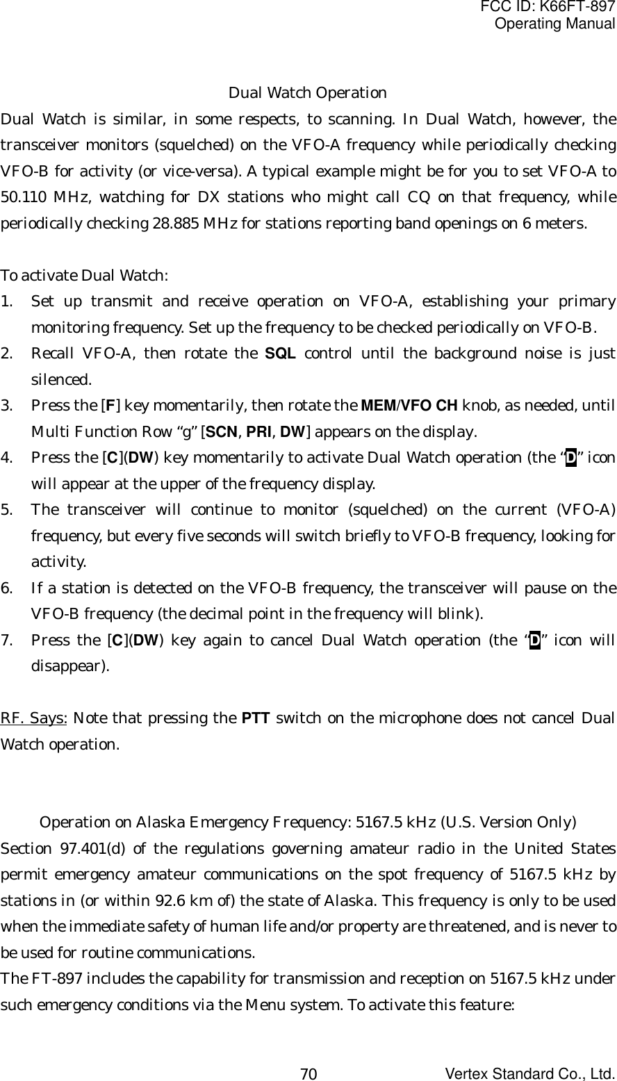 FCC ID: K66FT-897Operating ManualVertex Standard Co., Ltd.70Dual Watch OperationDual Watch is similar, in some respects, to scanning. In Dual Watch, however, thetransceiver monitors (squelched) on the VFO-A frequency while periodically checkingVFO-B for activity (or vice-versa). A typical example might be for you to set VFO-A to50.110 MHz, watching for DX stations who might call CQ on that frequency, whileperiodically checking 28.885 MHz for stations reporting band openings on 6 meters.To activate Dual Watch:1. Set up transmit and receive operation on VFO-A, establishing your primarymonitoring frequency. Set up the frequency to be checked periodically on VFO-B.2. Recall VFO-A, then rotate the SQL control until the background noise is justsilenced.3. Press the [F] key momentarily, then rotate the MEM/VFO CH knob, as needed, untilMulti Function Row “g” [SCN, PRI, DW] appears on the display.4. Press the [C](DW) key momentarily to activate Dual Watch operation (the “D” iconwill appear at the upper of the frequency display.5. The transceiver will continue to monitor (squelched) on the current (VFO-A)frequency, but every five seconds will switch briefly to VFO-B frequency, looking foractivity.6. If a station is detected on the VFO-B frequency, the transceiver will pause on theVFO-B frequency (the decimal point in the frequency will blink).7. Press the [C](DW) key again to cancel Dual Watch operation (the “D” icon willdisappear).RF. Says: Note that pressing the PTT switch on the microphone does not cancel DualWatch operation.Operation on Alaska Emergency Frequency: 5167.5 kHz (U.S. Version Only)Section 97.401(d) of the regulations governing amateur radio in the United Statespermit emergency amateur communications on the spot frequency of 5167.5 kHz bystations in (or within 92.6 km of) the state of Alaska. This frequency is only to be usedwhen the immediate safety of human life and/or property are threatened, and is never tobe used for routine communications.The FT-897 includes the capability for transmission and reception on 5167.5 kHz undersuch emergency conditions via the Menu system. To activate this feature: