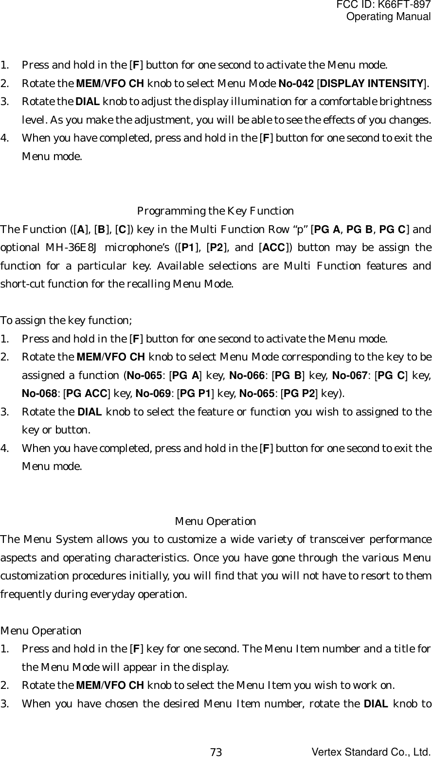 FCC ID: K66FT-897Operating ManualVertex Standard Co., Ltd.731. Press and hold in the [F] button for one second to activate the Menu mode.2. Rotate the MEM/VFO CH knob to select Menu Mode No-042 [DISPLAY INTENSITY].3. Rotate the DIAL knob to adjust the display illumination for a comfortable brightnesslevel. As you make the adjustment, you will be able to see the effects of you changes.4. When you have completed, press and hold in the [F] button for one second to exit theMenu mode.Programming the Key FunctionThe Function ([A], [B], [C]) key in the Multi Function Row “p” [PG A, PG B, PG C] andoptional MH-36E8J microphone’s ([P1], [P2], and [ACC]) button may be assign thefunction for a particular key. Available selections are Multi Function features andshort-cut function for the recalling Menu Mode.To assign the key function;1. Press and hold in the [F] button for one second to activate the Menu mode.2. Rotate the MEM/VFO CH knob to select Menu Mode corresponding to the key to beassigned a function (No-065: [PG A] key, No-066: [PG B] key, No-067: [PG C] key,No-068: [PG ACC] key, No-069: [PG P1] key, No-065: [PG P2] key).3. Rotate the DIAL knob to select the feature or function you wish to assigned to thekey or button.4. When you have completed, press and hold in the [F] button for one second to exit theMenu mode.Menu OperationThe Menu System allows you to customize a wide variety of transceiver performanceaspects and operating characteristics. Once you have gone through the various Menucustomization procedures initially, you will find that you will not have to resort to themfrequently during everyday operation.Menu Operation1. Press and hold in the [F] key for one second. The Menu Item number and a title forthe Menu Mode will appear in the display.2. Rotate the MEM/VFO CH knob to select the Menu Item you wish to work on.3. When you have chosen the desired Menu Item number, rotate the DIAL knob to