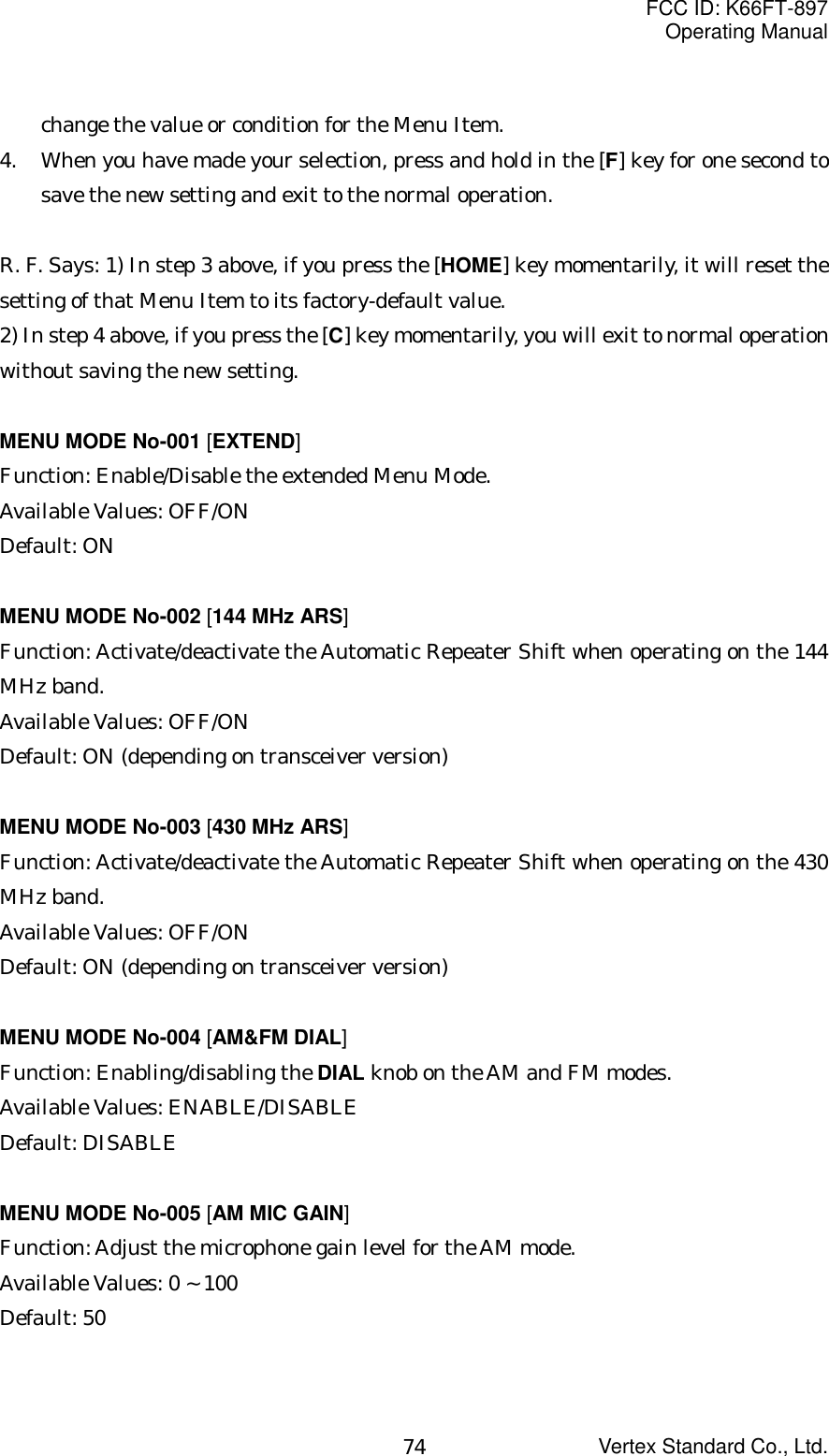 FCC ID: K66FT-897Operating ManualVertex Standard Co., Ltd.74change the value or condition for the Menu Item.4. When you have made your selection, press and hold in the [F] key for one second tosave the new setting and exit to the normal operation.R. F. Says: 1) In step 3 above, if you press the [HOME] key momentarily, it will reset thesetting of that Menu Item to its factory-default value.2) In step 4 above, if you press the [C] key momentarily, you will exit to normal operationwithout saving the new setting.MENU MODE No-001 [EXTEND]Function: Enable/Disable the extended Menu Mode.Available Values: OFF/ONDefault: ONMENU MODE No-002 [144 MHz ARS]Function: Activate/deactivate the Automatic Repeater Shift when operating on the 144MHz band.Available Values: OFF/ONDefault: ON (depending on transceiver version)MENU MODE No-003 [430 MHz ARS]Function: Activate/deactivate the Automatic Repeater Shift when operating on the 430MHz band.Available Values: OFF/ONDefault: ON (depending on transceiver version)MENU MODE No-004 [AM&amp;FM DIAL]Function: Enabling/disabling the DIAL knob on the AM and FM modes.Available Values: ENABLE/DISABLEDefault: DISABLEMENU MODE No-005 [AM MIC GAIN]Function: Adjust the microphone gain level for the AM mode.Available Values: 0 ~ 100Default: 50