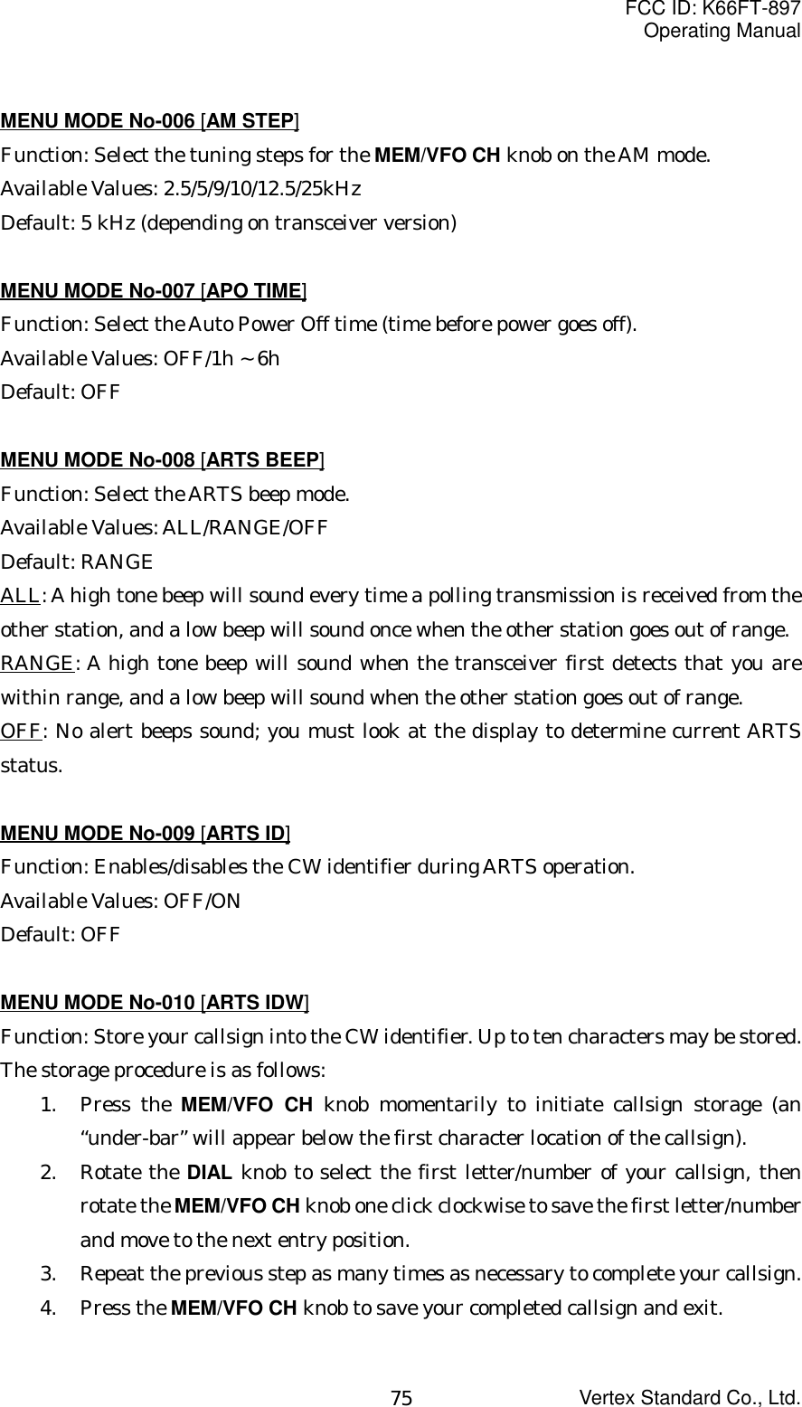 FCC ID: K66FT-897Operating ManualVertex Standard Co., Ltd.75MENU MODE No-006 [AM STEP]Function: Select the tuning steps for the MEM/VFO CH knob on the AM mode.Available Values: 2.5/5/9/10/12.5/25kHzDefault: 5 kHz (depending on transceiver version)MENU MODE No-007 [APO TIME]Function: Select the Auto Power Off time (time before power goes off).Available Values: OFF/1h ~ 6hDefault: OFFMENU MODE No-008 [ARTS BEEP]Function: Select the ARTS beep mode.Available Values: ALL/RANGE/OFFDefault: RANGEALL: A high tone beep will sound every time a polling transmission is received from theother station, and a low beep will sound once when the other station goes out of range.RANGE: A high tone beep will sound when the transceiver first detects that you arewithin range, and a low beep will sound when the other station goes out of range.OFF: No alert beeps sound; you must look at the display to determine current ARTSstatus.MENU MODE No-009 [ARTS ID]Function: Enables/disables the CW identifier during ARTS operation.Available Values: OFF/ONDefault: OFFMENU MODE No-010 [ARTS IDW]Function: Store your callsign into the CW identifier. Up to ten characters may be stored.The storage procedure is as follows:1. Press the MEM/VFO CH knob momentarily to initiate callsign storage (an“under-bar” will appear below the first character location of the callsign).2. Rotate the DIAL knob to select the first letter/number of your callsign, thenrotate the MEM/VFO CH knob one click clockwise to save the first letter/numberand move to the next entry position.3. Repeat the previous step as many times as necessary to complete your callsign.4. Press the MEM/VFO CH knob to save your completed callsign and exit.