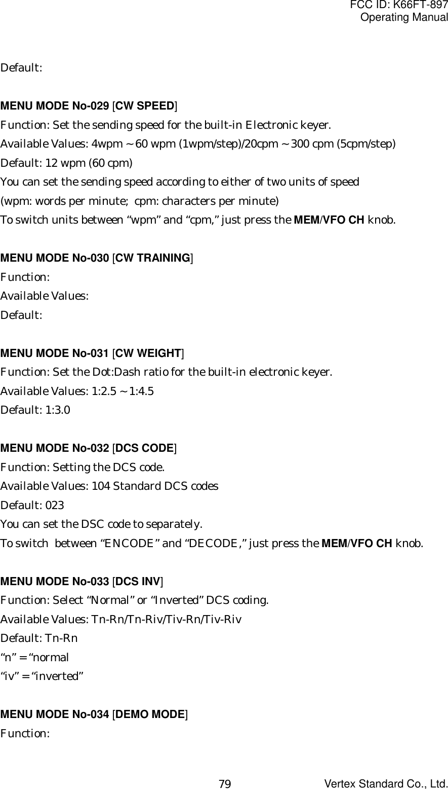 FCC ID: K66FT-897Operating ManualVertex Standard Co., Ltd.79Default:MENU MODE No-029 [CW SPEED]Function: Set the sending speed for the built-in Electronic keyer.Available Values: 4wpm ~ 60 wpm (1wpm/step)/20cpm ~ 300 cpm (5cpm/step)Default: 12 wpm (60 cpm)You can set the sending speed according to either of two units of speed(wpm: words per minute;  cpm: characters per minute)To switch units between “wpm” and “cpm,” just press the MEM/VFO CH knob.MENU MODE No-030 [CW TRAINING]Function:Available Values:Default:MENU MODE No-031 [CW WEIGHT]Function: Set the Dot:Dash ratio for the built-in electronic keyer.Available Values: 1:2.5 ~ 1:4.5Default: 1:3.0MENU MODE No-032 [DCS CODE]Function: Setting the DCS code.Available Values: 104 Standard DCS codesDefault: 023You can set the DSC code to separately.To switch  between “ENCODE” and “DECODE,” just press the MEM/VFO CH knob.MENU MODE No-033 [DCS INV]Function: Select “Normal” or “Inverted” DCS coding.Available Values: Tn-Rn/Tn-Riv/Tiv-Rn/Tiv-RivDefault: Tn-Rn“n” = “normal“iv” = “inverted”MENU MODE No-034 [DEMO MODE]Function: