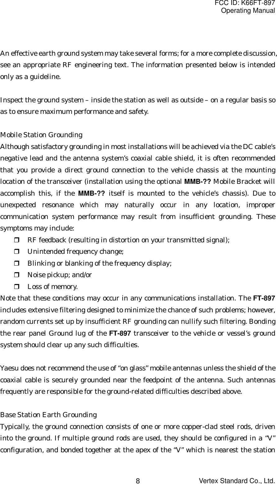 FCC ID: K66FT-897Operating ManualVertex Standard Co., Ltd.8An effective earth ground system may take several forms; for a more complete discussion,see an appropriate RF engineering text. The information presented below is intendedonly as a guideline.Inspect the ground system – inside the station as well as outside – on a regular basis soas to ensure maximum performance and safety.Mobile Station GroundingAlthough satisfactory grounding in most installations will be achieved via the DC cable’snegative lead and the antenna system’s coaxial cable shield, it is often recommendedthat you provide a direct ground connection to the vehicle chassis at the mountinglocation of the transceiver (installation using the optional MMB-?? Mobile Bracket willaccomplish this, if the MMB-?? itself is mounted to the vehicle’s chassis). Due tounexpected resonance which may naturally occur in any location, impropercommunication system performance may result from insufficient grounding. Thesesymptoms may include: RF feedback (resulting in distortion on your transmitted signal); Unintended frequency change; Blinking or blanking of the frequency display; Noise pickup; and/or Loss of memory.Note that these conditions may occur in any communications installation. The FT-897includes extensive filtering designed to minimize the chance of such problems; however,random currents set up by insufficient RF grounding can nullify such filtering. Bondingthe rear panel Ground lug of the FT-897 transceiver to the vehicle or vessel’s groundsystem should clear up any such difficulties.Yaesu does not recommend the use of “on glass” mobile antennas unless the shield of thecoaxial cable is securely grounded near the feedpoint of the antenna. Such antennasfrequently are responsible for the ground-related difficulties described above.Base Station Earth GroundingTypically, the ground connection consists of one or more copper-clad steel rods, driveninto the ground. If multiple ground rods are used, they should be configured in a “V”configuration, and bonded together at the apex of the “V” which is nearest the station