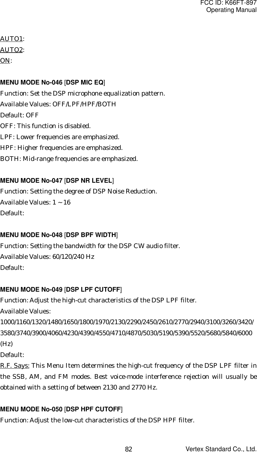 FCC ID: K66FT-897Operating ManualVertex Standard Co., Ltd.82AUTO1:AUTO2:ON:MENU MODE No-046 [DSP MIC EQ]Function: Set the DSP microphone equalization pattern.Available Values: OFF/LPF/HPF/BOTHDefault: OFFOFF: This function is disabled.LPF: Lower frequencies are emphasized.HPF: Higher frequencies are emphasized.BOTH: Mid-range frequencies are emphasized.MENU MODE No-047 [DSP NR LEVEL]Function: Setting the degree of DSP Noise Reduction.Available Values: 1 ~ 16Default:MENU MODE No-048 [DSP BPF WIDTH]Function: Setting the bandwidth for the DSP CW audio filter.Available Values: 60/120/240 HzDefault:MENU MODE No-049 [DSP LPF CUTOFF]Function: Adjust the high-cut characteristics of the DSP LPF filter.Available Values:1000/1160/1320/1480/1650/1800/1970/2130/2290/2450/2610/2770/2940/3100/3260/3420/3580/3740/3900/4060/4230/4390/4550/4710/4870/5030/5190/5390/5520/5680/5840/6000(Hz)Default:R.F. Says: This Menu Item determines the high-cut frequency of the DSP LPF filter inthe SSB, AM, and FM modes. Best voice-mode interference rejection will usually beobtained with a setting of between 2130 and 2770 Hz.MENU MODE No-050 [DSP HPF CUTOFF]Function: Adjust the low-cut characteristics of the DSP HPF filter.