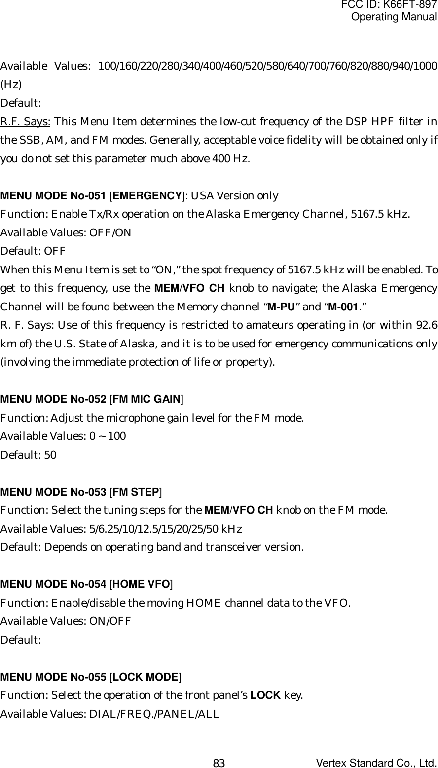 FCC ID: K66FT-897Operating ManualVertex Standard Co., Ltd.83Available Values: 100/160/220/280/340/400/460/520/580/640/700/760/820/880/940/1000(Hz)Default:R.F. Says: This Menu Item determines the low-cut frequency of the DSP HPF filter inthe SSB, AM, and FM modes. Generally, acceptable voice fidelity will be obtained only ifyou do not set this parameter much above 400 Hz.MENU MODE No-051 [EMERGENCY]: USA Version onlyFunction: Enable Tx/Rx operation on the Alaska Emergency Channel, 5167.5 kHz.Available Values: OFF/ONDefault: OFFWhen this Menu Item is set to “ON,” the spot frequency of 5167.5 kHz will be enabled. Toget to this frequency, use the MEM/VFO CH knob to navigate; the Alaska EmergencyChannel will be found between the Memory channel “M-PU” and “M-001.”R. F. Says: Use of this frequency is restricted to amateurs operating in (or within 92.6km of) the U.S. State of Alaska, and it is to be used for emergency communications only(involving the immediate protection of life or property).MENU MODE No-052 [FM MIC GAIN]Function: Adjust the microphone gain level for the FM mode.Available Values: 0 ~ 100Default: 50MENU MODE No-053 [FM STEP]Function: Select the tuning steps for the MEM/VFO CH knob on the FM mode.Available Values: 5/6.25/10/12.5/15/20/25/50 kHzDefault: Depends on operating band and transceiver version.MENU MODE No-054 [HOME VFO]Function: Enable/disable the moving HOME channel data to the VFO.Available Values: ON/OFFDefault:MENU MODE No-055 [LOCK MODE]Function: Select the operation of the front panel’s LOCK key.Available Values: DIAL/FREQ./PANEL/ALL