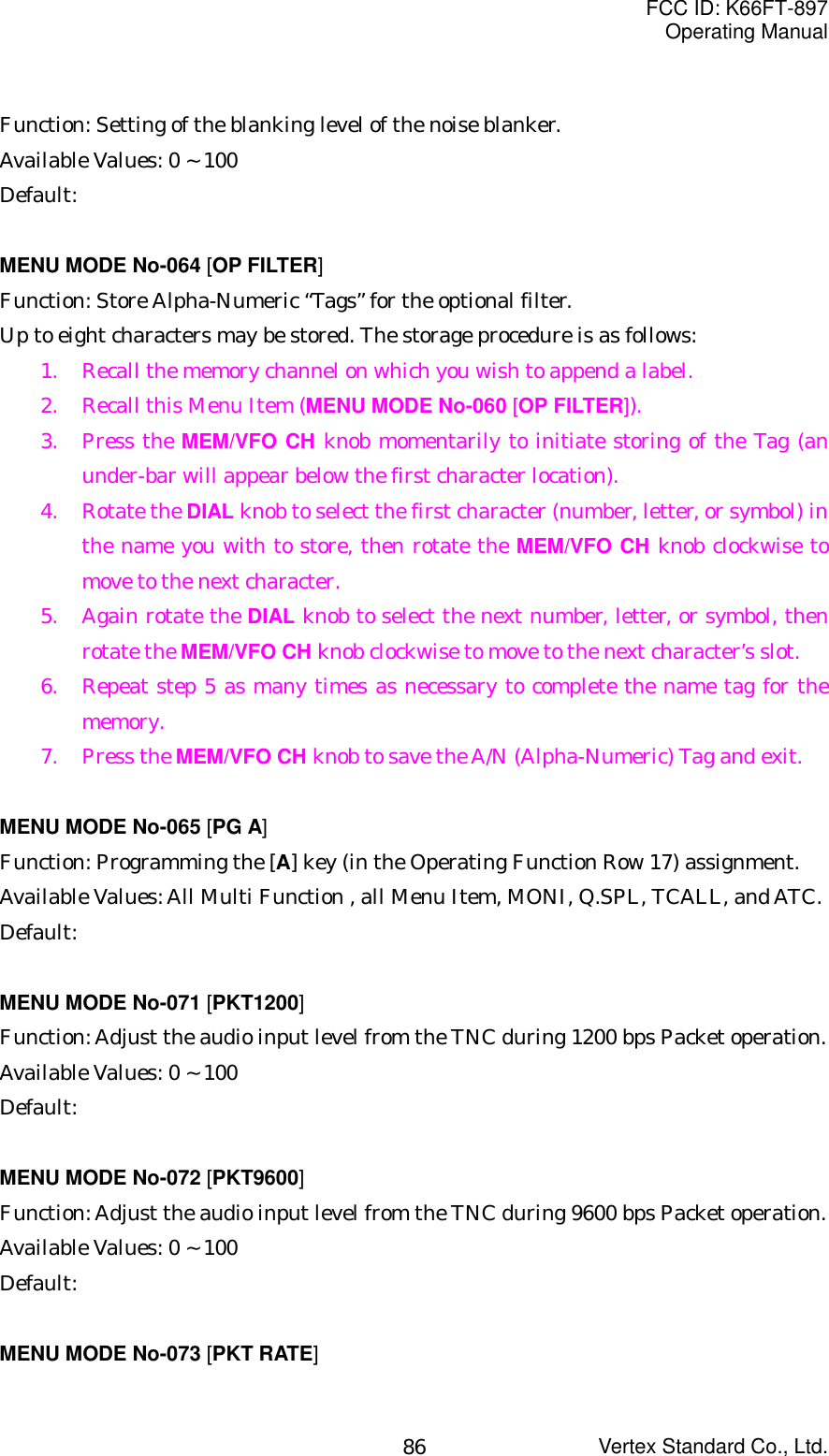 FCC ID: K66FT-897Operating ManualVertex Standard Co., Ltd.86Function: Setting of the blanking level of the noise blanker.Available Values: 0 ~ 100Default:MENU MODE No-064 [OP FILTER]Function: Store Alpha-Numeric “Tags” for the optional filter.Up to eight characters may be stored. The storage procedure is as follows:1. Recall the memory channel on which you wish to append a label.2. Recall this Menu Item (MENU MODE No-060 [OP FILTER]).3. Press the MEM/VFO CH knob momentarily to initiate storing of the Tag (anunder-bar will appear below the first character location).4. Rotate the DIAL knob to select the first character (number, letter, or symbol) inthe name you with to store, then rotate the MEM/VFO CH knob clockwise tomove to the next character.5. Again rotate the DIAL knob to select the next number, letter, or symbol, thenrotate the MEM/VFO CH knob clockwise to move to the next character’s slot.6. Repeat step 5 as many times as necessary to complete the name tag for thememory.7. Press the MEM/VFO CH knob to save the A/N (Alpha-Numeric) Tag and exit.MENU MODE No-065 [PG A]Function: Programming the [A] key (in the Operating Function Row 17) assignment.Available Values: All Multi Function , all Menu Item, MONI, Q.SPL, TCALL, and ATC.Default:MENU MODE No-071 [PKT1200]Function: Adjust the audio input level from the TNC during 1200 bps Packet operation.Available Values: 0 ~ 100Default:MENU MODE No-072 [PKT9600]Function: Adjust the audio input level from the TNC during 9600 bps Packet operation.Available Values: 0 ~ 100Default:MENU MODE No-073 [PKT RATE]