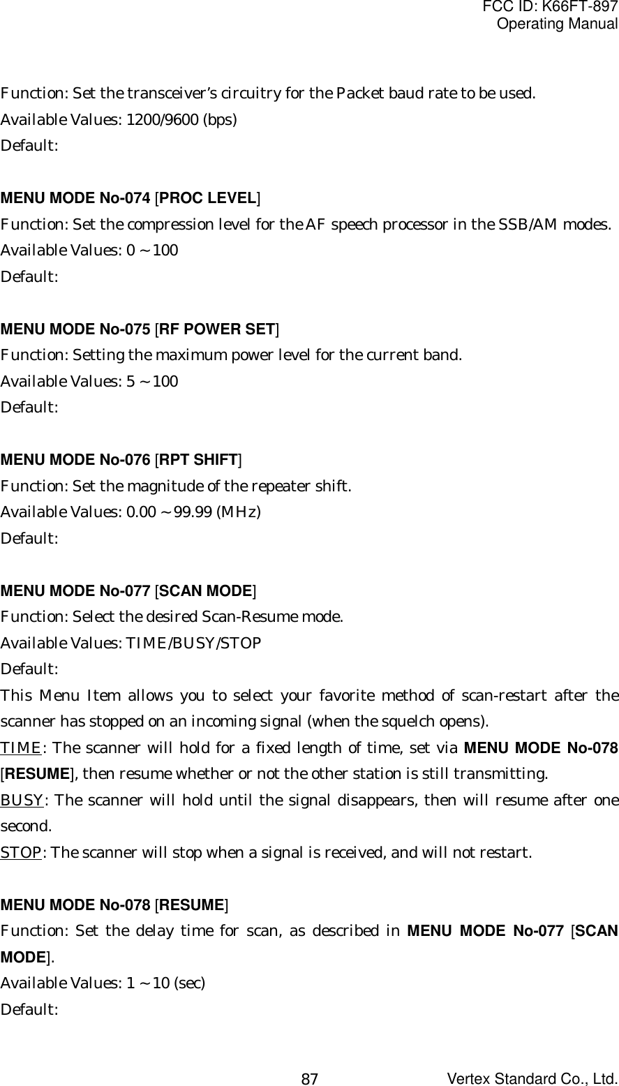 FCC ID: K66FT-897Operating ManualVertex Standard Co., Ltd.87Function: Set the transceiver’s circuitry for the Packet baud rate to be used.Available Values: 1200/9600 (bps)Default:MENU MODE No-074 [PROC LEVEL]Function: Set the compression level for the AF speech processor in the SSB/AM modes.Available Values: 0 ~ 100Default:MENU MODE No-075 [RF POWER SET]Function: Setting the maximum power level for the current band.Available Values: 5 ~ 100Default:MENU MODE No-076 [RPT SHIFT]Function: Set the magnitude of the repeater shift.Available Values: 0.00 ~ 99.99 (MHz)Default:MENU MODE No-077 [SCAN MODE]Function: Select the desired Scan-Resume mode.Available Values: TIME/BUSY/STOPDefault:This Menu Item allows you to select your favorite method of scan-restart after thescanner has stopped on an incoming signal (when the squelch opens).TIME: The scanner will hold for a fixed length of time, set via MENU MODE No-078[RESUME], then resume whether or not the other station is still transmitting.BUSY: The scanner will hold until the signal disappears, then will resume after onesecond.STOP: The scanner will stop when a signal is received, and will not restart.MENU MODE No-078 [RESUME]Function: Set the delay time for scan, as described in MENU MODE No-077 [SCANMODE].Available Values: 1 ~ 10 (sec)Default: