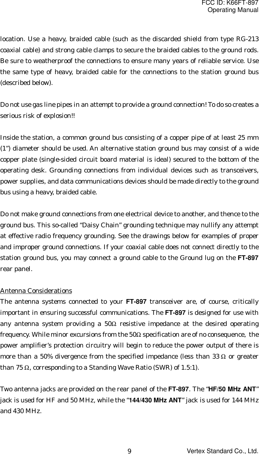 FCC ID: K66FT-897Operating ManualVertex Standard Co., Ltd.9location. Use a heavy, braided cable (such as the discarded shield from type RG-213coaxial cable) and strong cable clamps to secure the braided cables to the ground rods.Be sure to weatherproof the connections to ensure many years of reliable service. Usethe same type of heavy, braided cable for the connections to the station ground bus(described below).Do not use gas line pipes in an attempt to provide a ground connection! To do so creates aserious risk of explosion!!Inside the station, a common ground bus consisting of a copper pipe of at least 25 mm(1”) diameter should be used. An alternative station ground bus may consist of a widecopper plate (single-sided circuit board material is ideal) secured to the bottom of theoperating desk. Grounding connections from individual devices such as transceivers,power supplies, and data communications devices should be made directly to the groundbus using a heavy, braided cable.Do not make ground connections from one electrical device to another, and thence to theground bus. This so-called “Daisy Chain” grounding technique may nullify any attemptat effective radio frequency grounding. See the drawings below for examples of properand improper ground connections. If your coaxial cable does not connect directly to thestation ground bus, you may connect a ground cable to the Ground lug on the FT-897rear panel.Antenna ConsiderationsThe antenna systems connected to your FT-897 transceiver are, of course, criticallyimportant in ensuring successful communications. The FT-897 is designed for use withany antenna system providing a 50Ω resistive impedance at the desired operatingfrequency. While minor excursions from the 50Ω specification are of no consequence,  thepower amplifier’s protection circuitry will begin to reduce the power output of there ismore than a 50% divergence from the specified impedance (less than 33 Ω or greaterthan 75 Ω, corresponding to a Standing Wave Ratio (SWR) of 1.5:1).Two antenna jacks are provided on the rear panel of the FT-897. The “HF/50 MHz ANT”jack is used for HF and 50 MHz, while the “144/430 MHz ANT” jack is used for 144 MHzand 430 MHz.