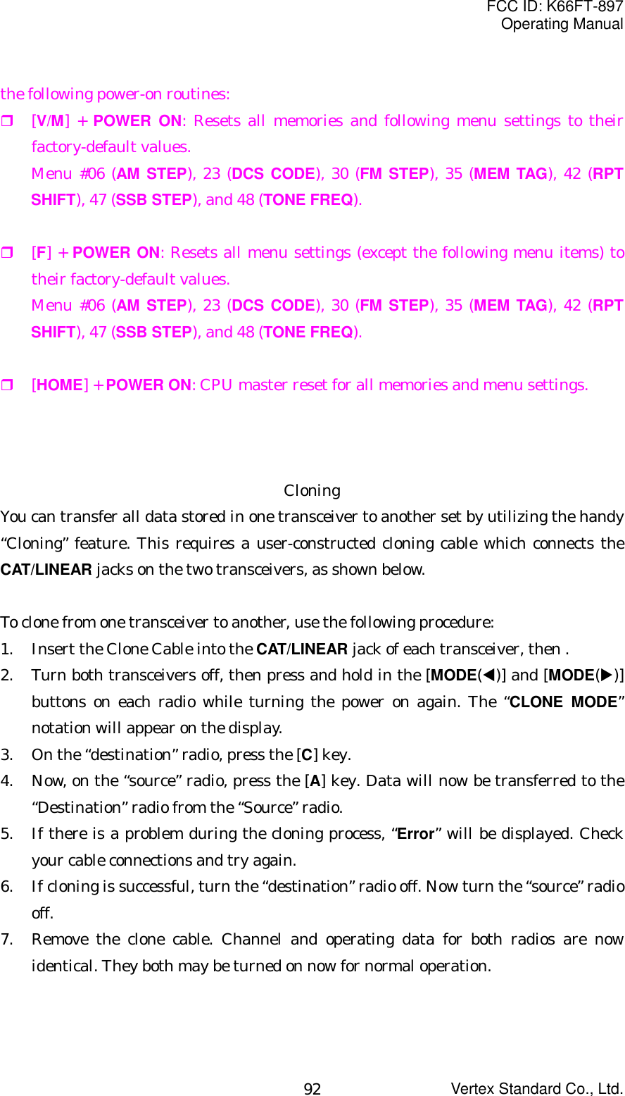 FCC ID: K66FT-897Operating ManualVertex Standard Co., Ltd.92the following power-on routines: [V/M] + POWER ON: Resets all memories and following menu settings to theirfactory-default values.Menu #06 (AM STEP), 23 (DCS CODE), 30 (FM STEP), 35 (MEM TAG), 42 (RPTSHIFT), 47 (SSB STEP), and 48 (TONE FREQ). [F] + POWER ON: Resets all menu settings (except the following menu items) totheir factory-default values.Menu #06 (AM STEP), 23 (DCS CODE), 30 (FM STEP), 35 (MEM TAG), 42 (RPTSHIFT), 47 (SSB STEP), and 48 (TONE FREQ). [HOME] + POWER ON: CPU master reset for all memories and menu settings.CloningYou can transfer all data stored in one transceiver to another set by utilizing the handy“Cloning” feature. This requires a user-constructed cloning cable which connects theCAT/LINEAR jacks on the two transceivers, as shown below.To clone from one transceiver to another, use the following procedure:1. Insert the Clone Cable into the CAT/LINEAR jack of each transceiver, then .2. Turn both transceivers off, then press and hold in the [MODE(W)] and [MODE(X)]buttons on each radio while turning the power on again. The “CLONE MODE”notation will appear on the display.3. On the “destination” radio, press the [C] key.4. Now, on the “source” radio, press the [A] key. Data will now be transferred to the“Destination” radio from the “Source” radio.5. If there is a problem during the cloning process, “Error” will be displayed. Checkyour cable connections and try again.6. If cloning is successful, turn the “destination” radio off. Now turn the “source” radiooff.7. Remove the clone cable. Channel and operating data for both radios are nowidentical. They both may be turned on now for normal operation.