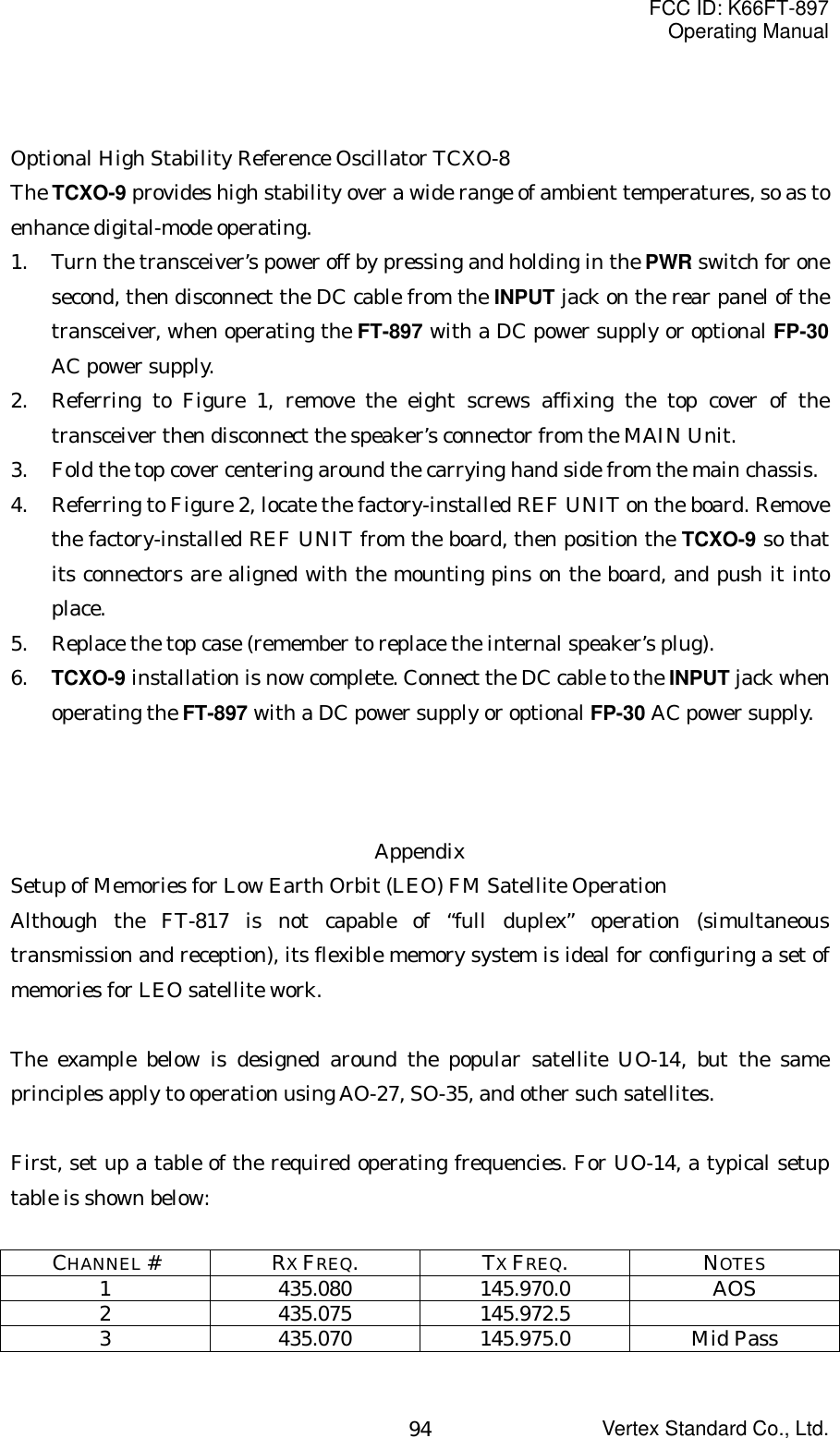 FCC ID: K66FT-897Operating ManualVertex Standard Co., Ltd.94Optional High Stability Reference Oscillator TCXO-8The TCXO-9 provides high stability over a wide range of ambient temperatures, so as toenhance digital-mode operating.1. Turn the transceiver’s power off by pressing and holding in the PWR switch for onesecond, then disconnect the DC cable from the INPUT jack on the rear panel of thetransceiver, when operating the FT-897 with a DC power supply or optional FP-30AC power supply.2. Referring to Figure 1, remove the eight screws affixing the top cover of thetransceiver then disconnect the speaker’s connector from the MAIN Unit.3. Fold the top cover centering around the carrying hand side from the main chassis.4. Referring to Figure 2, locate the factory-installed REF UNIT on the board. Removethe factory-installed REF UNIT from the board, then position the TCXO-9 so thatits connectors are aligned with the mounting pins on the board, and push it intoplace.5. Replace the top case (remember to replace the internal speaker’s plug).6. TCXO-9 installation is now complete. Connect the DC cable to the INPUT jack whenoperating the FT-897 with a DC power supply or optional FP-30 AC power supply.AppendixSetup of Memories for Low Earth Orbit (LEO) FM Satellite OperationAlthough the FT-817 is not capable of “full duplex” operation (simultaneoustransmission and reception), its flexible memory system is ideal for configuring a set ofmemories for LEO satellite work.The example below is designed around the popular satellite UO-14, but the sameprinciples apply to operation using AO-27, SO-35, and other such satellites.First, set up a table of the required operating frequencies. For UO-14, a typical setuptable is shown below:CHANNEL #RX FREQ.TX FREQ.NOTES1 435.080 145.970.0 AOS2 435.075 145.972.53 435.070 145.975.0 Mid Pass