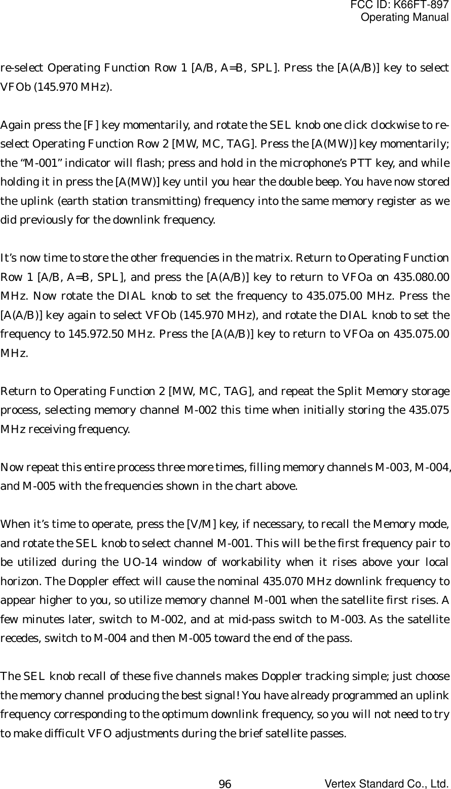 FCC ID: K66FT-897Operating ManualVertex Standard Co., Ltd.96re-select Operating Function Row 1 [A/B, A=B, SPL]. Press the [A(A/B)] key to selectVFOb (145.970 MHz).Again press the [F] key momentarily, and rotate the SEL knob one click clockwise to re-select Operating Function Row 2 [MW, MC, TAG]. Press the [A(MW)] key momentarily;the “M-001” indicator will flash; press and hold in the microphone’s PTT key, and whileholding it in press the [A(MW)] key until you hear the double beep. You have now storedthe uplink (earth station transmitting) frequency into the same memory register as wedid previously for the downlink frequency.It’s now time to store the other frequencies in the matrix. Return to Operating FunctionRow 1 [A/B, A=B, SPL], and press the [A(A/B)] key to return to VFOa on 435.080.00MHz. Now rotate the DIAL knob to set the frequency to 435.075.00 MHz. Press the[A(A/B)] key again to select VFOb (145.970 MHz), and rotate the DIAL knob to set thefrequency to 145.972.50 MHz. Press the [A(A/B)] key to return to VFOa on 435.075.00MHz.Return to Operating Function 2 [MW, MC, TAG], and repeat the Split Memory storageprocess, selecting memory channel M-002 this time when initially storing the 435.075MHz receiving frequency.Now repeat this entire process three more times, filling memory channels M-003, M-004,and M-005 with the frequencies shown in the chart above.When it’s time to operate, press the [V/M] key, if necessary, to recall the Memory mode,and rotate the SEL knob to select channel M-001. This will be the first frequency pair tobe utilized during the UO-14 window of workability when it rises above your localhorizon. The Doppler effect will cause the nominal 435.070 MHz downlink frequency toappear higher to you, so utilize memory channel M-001 when the satellite first rises. Afew minutes later, switch to M-002, and at mid-pass switch to M-003. As the satelliterecedes, switch to M-004 and then M-005 toward the end of the pass.The SEL knob recall of these five channels makes Doppler tracking simple; just choosethe memory channel producing the best signal! You have already programmed an uplinkfrequency corresponding to the optimum downlink frequency, so you will not need to tryto make difficult VFO adjustments during the brief satellite passes.