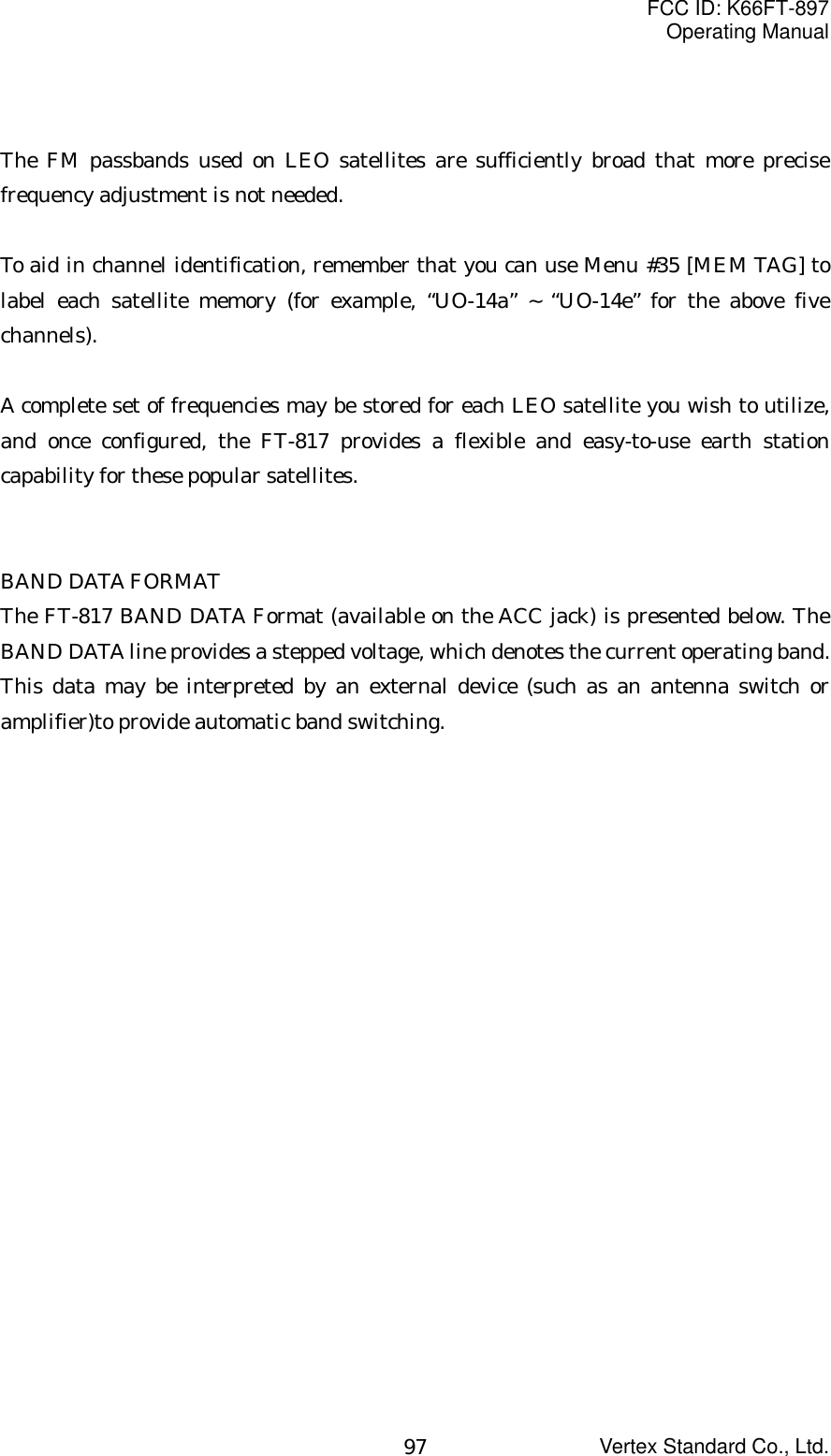 FCC ID: K66FT-897Operating ManualVertex Standard Co., Ltd.97The FM passbands used on LEO satellites are sufficiently broad that more precisefrequency adjustment is not needed.To aid in channel identification, remember that you can use Menu #35 [MEM TAG] tolabel each satellite memory (for example, “UO-14a” ~ “UO-14e” for the above fivechannels).A complete set of frequencies may be stored for each LEO satellite you wish to utilize,and once configured, the FT-817 provides a flexible and easy-to-use earth stationcapability for these popular satellites.BAND DATA FORMATThe FT-817 BAND DATA Format (available on the ACC jack) is presented below. TheBAND DATA line provides a stepped voltage, which denotes the current operating band.This data may be interpreted by an external device (such as an antenna switch oramplifier)to provide automatic band switching.