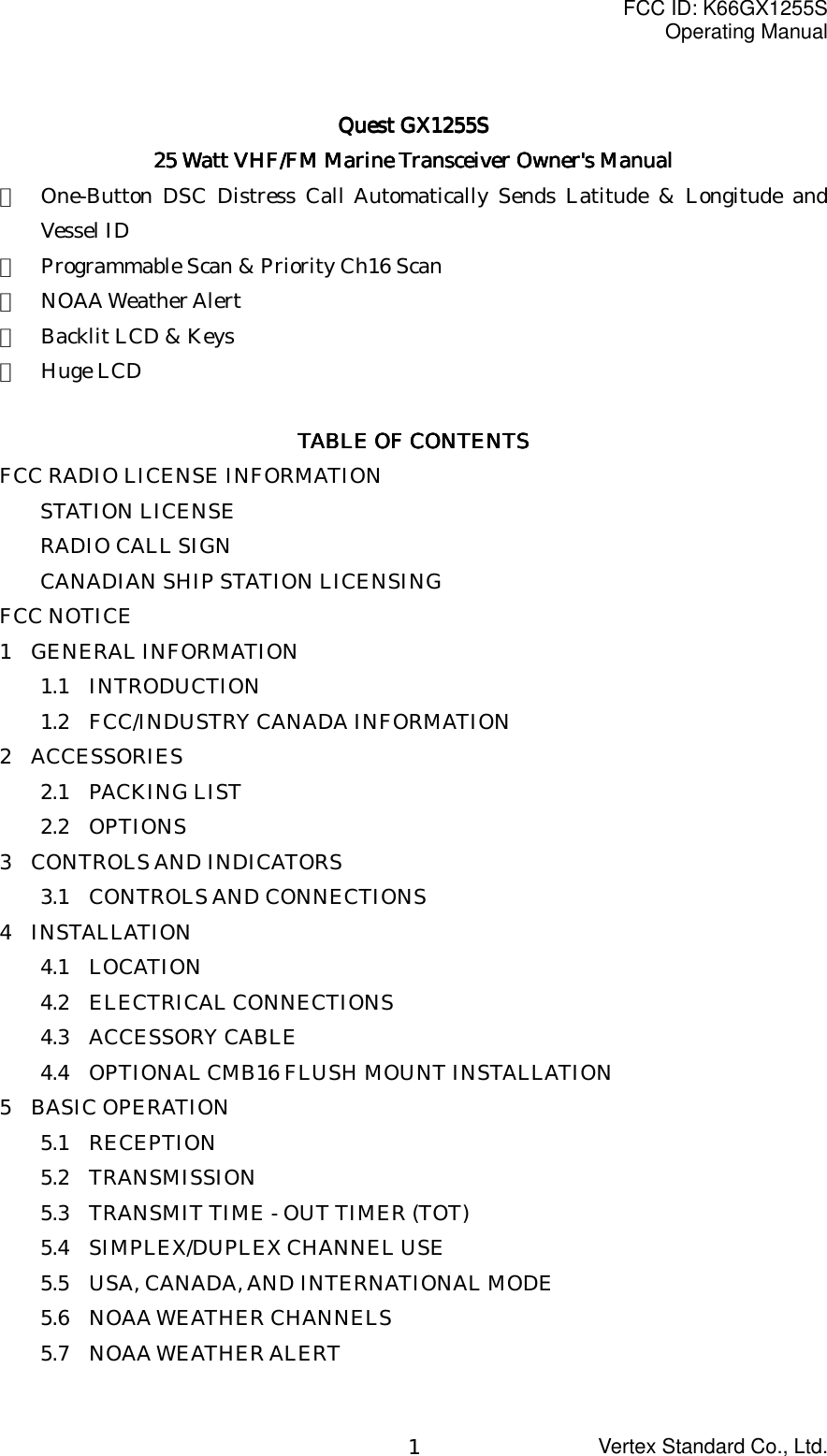 FCC ID: K66GX1255SOperating ManualVertex Standard Co., Ltd.1Quest GX1255SQuest GX1255SQuest GX1255SQuest GX1255S25 Watt VHF/FM Marine Transceiver 25 Watt VHF/FM Marine Transceiver 25 Watt VHF/FM Marine Transceiver 25 Watt VHF/FM Marine Transceiver Owner&apos;s ManualOwner&apos;s ManualOwner&apos;s ManualOwner&apos;s Manual・  One-Button DSC Distress Call Automatically Sends Latitude &amp; Longitude andVessel ID・  Programmable Scan &amp; Priority Ch16 Scan・  NOAA Weather Alert・  Backlit LCD &amp; Keys・  Huge LCDTABLE OF CONTENTSTABLE OF CONTENTSTABLE OF CONTENTSTABLE OF CONTENTSFCC RADIO LICENSE INFORMATIONSTATION LICENSERADIO CALL SIGNCANADIAN SHIP STATION LICENSINGFCC NOTICE1  GENERAL INFORMATION1.1  INTRODUCTION1.2  FCC/INDUSTRY CANADA INFORMATION2  ACCESSORIES2.1  PACKING LIST2.2  OPTIONS3  CONTROLS AND INDICATORS3.1  CONTROLS AND CONNECTIONS4  INSTALLATION4.1  LOCATION4.2  ELECTRICAL CONNECTIONS4.3  ACCESSORY CABLE4.4  OPTIONAL CMB16 FLUSH MOUNT INSTALLATION5  BASIC OPERATION5.1  RECEPTION5.2  TRANSMISSION5.3    TRANSMIT TIME - OUT TIMER (TOT)5.4  SIMPLEX/DUPLEX CHANNEL USE5.5    USA, CANADA, AND INTERNATIONAL MODE5.6  NOAA WEATHER CHANNELS5.7  NOAA WEATHER ALERT