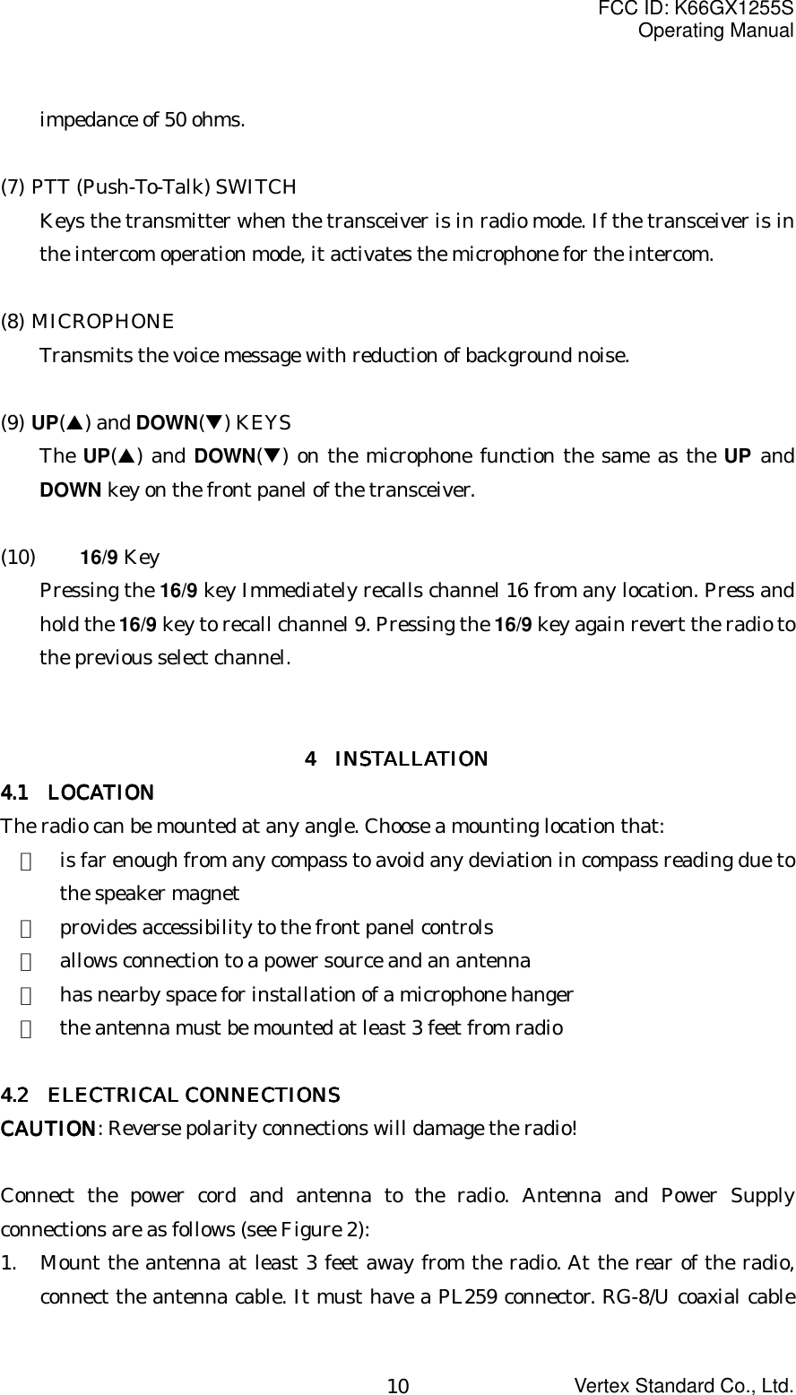 FCC ID: K66GX1255SOperating ManualVertex Standard Co., Ltd.10impedance of 50 ohms.(7) PTT (Push-To-Talk) SWITCHKeys the transmitter when the transceiver is in radio mode. If the transceiver is inthe intercom operation mode, it activates the microphone for the intercom.(8) MICROPHONETransmits the voice message with reduction of background noise.(9) UP(!) and DOWN(&quot;) KEYSThe UP(!) and DOWN(&quot;) on the microphone function the same as the UP andDOWN key on the front panel of the transceiver.(10) 16/9 KeyPressing the 16/9 key Immediately recalls channel 16 from any location. Press andhold the 16/9 key to recall channel 9. Pressing the 16/9 key again revert the radio tothe previous select channel.4 4 4 4     INSTALLATIONINSTALLATIONINSTALLATIONINSTALLATION4.1 4.1 4.1 4.1  LOCATIONLOCATIONLOCATIONLOCATIONThe radio can be mounted at any angle. Choose a mounting location that:・  is far enough from any compass to avoid any deviation in compass reading due tothe speaker magnet・  provides accessibility to the front panel controls・  allows connection to a power source and an antenna・  has nearby space for installation of a microphone hanger・  the antenna must be mounted at least 3 feet from radio4.2 4.2 4.2 4.2     ELECTRICAL CONNECTIONSELECTRICAL CONNECTIONSELECTRICAL CONNECTIONSELECTRICAL CONNECTIONSCAUTIONCAUTIONCAUTIONCAUTION: Reverse polarity connections will damage the radio!Connect the power cord and antenna to the radio. Antenna and Power Supplyconnections are as follows (see Figure 2):1. Mount the antenna at least 3 feet away from the radio. At the rear of the radio,connect the antenna cable. It must have a PL259 connector. RG-8/U coaxial cable