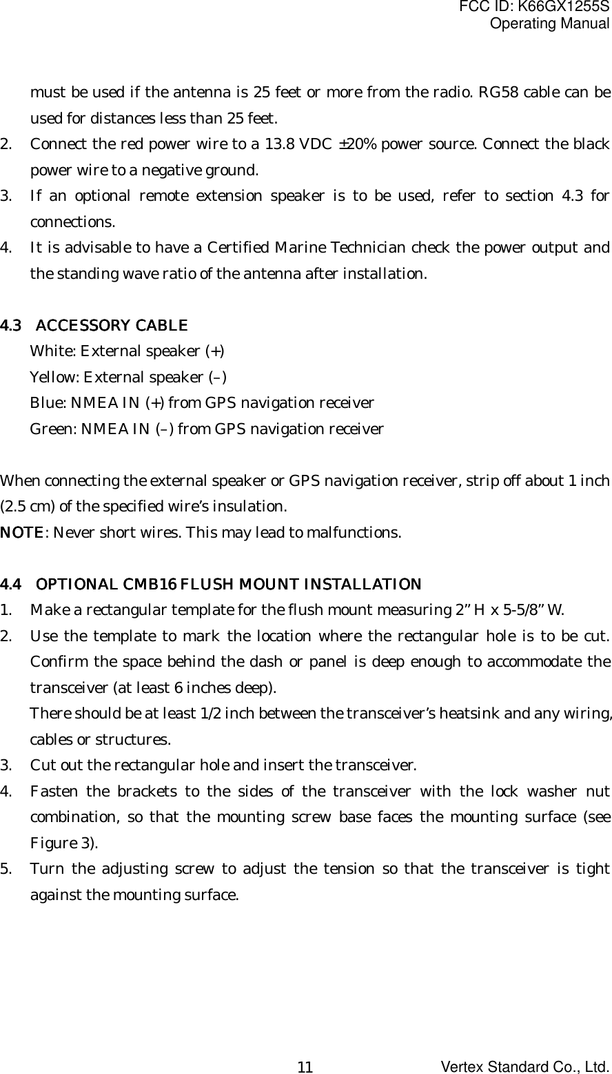 FCC ID: K66GX1255SOperating ManualVertex Standard Co., Ltd.11must be used if the antenna is 25 feet or more from the radio. RG58 cable can beused for distances less than 25 feet.2. Connect the red power wire to a 13.8 VDC ±20% power source. Connect the blackpower wire to a negative ground.3. If an optional remote extension speaker is to be used, refer to section 4.3 forconnections.4. It is advisable to have a Certified Marine Technician check the power output andthe standing wave ratio of the antenna after installation.4.3 4.3 4.3 4.3     ACCESSORY CABLEACCESSORY CABLEACCESSORY CABLEACCESSORY CABLEWhite: External speaker (+)Yellow: External speaker (–)Blue: NMEA IN (+) from GPS navigation receiverGreen: NMEA IN (–) from GPS navigation receiverWhen connecting the external speaker or GPS navigation receiver, strip off about 1 inch(2.5 cm) of the specified wire’s insulation.NOTENOTENOTENOTE: Never short wires. This may lead to malfunctions.4.4 4.4 4.4 4.4      OPTIONAL CMB16 FLUSH MOUNT INSTALLATIONOPTIONAL CMB16 FLUSH MOUNT INSTALLATIONOPTIONAL CMB16 FLUSH MOUNT INSTALLATIONOPTIONAL CMB16 FLUSH MOUNT INSTALLATION1. Make a rectangular template for the flush mount measuring 2” H x 5-5/8” W.2. Use the template to mark the location where the rectangular hole is to be cut.Confirm the space behind the dash or panel is deep enough to accommodate thetransceiver (at least 6 inches deep).There should be at least 1/2 inch between the transceiver’s heatsink and any wiring,cables or structures.3. Cut out the rectangular hole and insert the transceiver.4. Fasten the brackets to the sides of the transceiver with the lock washer nutcombination, so that the mounting screw base faces the mounting surface (seeFigure 3).5. Turn the adjusting screw to adjust the tension so that the transceiver is tightagainst the mounting surface.