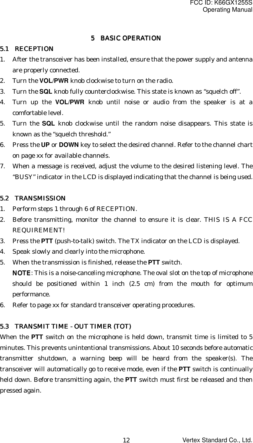 FCC ID: K66GX1255SOperating ManualVertex Standard Co., Ltd.125555     BASIC OPERATION BASIC OPERATION BASIC OPERATION BASIC OPERATION5.1 5.1 5.1 5.1     RECEPTIONRECEPTIONRECEPTIONRECEPTION1. After the transceiver has been installed, ensure that the power supply and antennaare properly connected.2. Turn the VOL/PWR knob clockwise to turn on the radio.3. Turn the SQL knob fully counterclockwise. This state is known as “squelch off”.4. Turn up the VOL/PWR knob until noise or audio from the speaker is at acomfortable level.5. Turn the SQL knob clockwise until the random noise disappears. This state isknown as the “squelch threshold.”6. Press the UP or DOWN key to select the desired channel. Refer to the channel charton page xx for available channels.7. When a message is received, adjust the volume to the desired listening level. The“BUSY” indicator in the LCD is displayed indicating that the channel is being used.5.2 5.2 5.2 5.2     TRANSMISSIONTRANSMISSIONTRANSMISSIONTRANSMISSION1. Perform steps 1 through 6 of RECEPTION.2. Before transmitting, monitor the channel to ensure it is clear. THIS IS A FCCREQUIREMENT!3. Press the PTT (push-to-talk) switch. The TX indicator on the LCD is displayed.4. Speak slowly and clearly into the microphone.5. When the transmission is finished, release the PTT switch.NOTENOTENOTENOTE: This is a noise-canceling microphone. The oval slot on the top of microphoneshould be positioned within 1 inch (2.5 cm) from the mouth for optimumperformance.6. Refer to page xx for standard transceiver operating procedures.5.35.35.35.3       TRANSMIT TIME - OUT TIMER (TOT)  TRANSMIT TIME - OUT TIMER (TOT)  TRANSMIT TIME - OUT TIMER (TOT)  TRANSMIT TIME - OUT TIMER (TOT)When the PTT switch on the microphone is held down, transmit time is limited to 5minutes. This prevents unintentional transmissions. About 10 seconds before automatictransmitter shutdown, a warning beep will be heard from the speaker(s). Thetransceiver will automatically go to receive mode, even if the PTT switch is continuallyheld down. Before transmitting again, the PTT switch must first be released and thenpressed again.