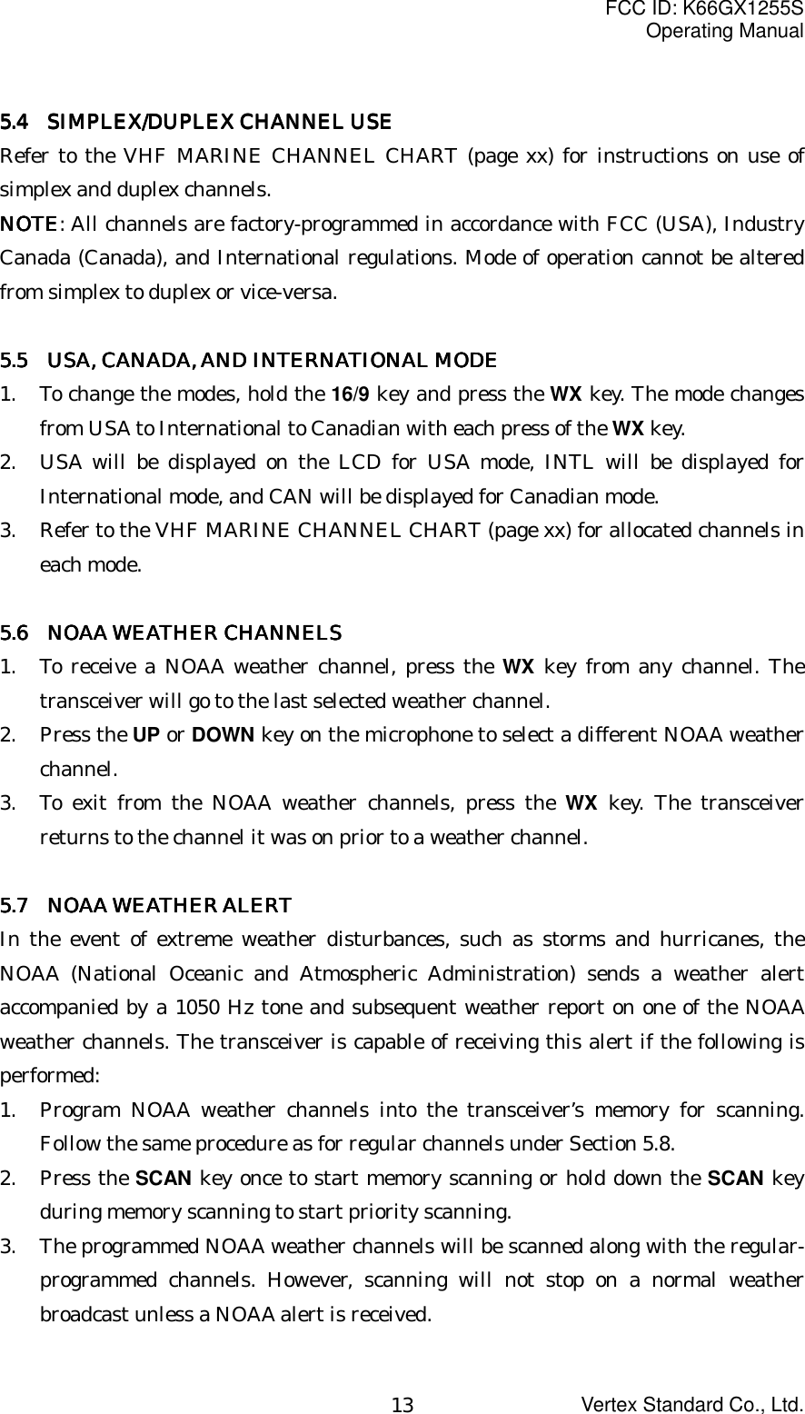 FCC ID: K66GX1255SOperating ManualVertex Standard Co., Ltd.135.45.45.45.4     SIMPLEX/DUPLEX CHANNEL USE SIMPLEX/DUPLEX CHANNEL USE SIMPLEX/DUPLEX CHANNEL USE SIMPLEX/DUPLEX CHANNEL USERefer to the VHF MARINE CHANNEL CHART (page xx) for instructions on use ofsimplex and duplex channels.NOTENOTENOTENOTE: All channels are factory-programmed in accordance with FCC (USA), IndustryCanada (Canada), and International regulations. Mode of operation cannot be alteredfrom simplex to duplex or vice-versa.5.5 5.5 5.5 5.5      USA, CANADA, AND INTERNATIONAL MODEUSA, CANADA, AND INTERNATIONAL MODEUSA, CANADA, AND INTERNATIONAL MODEUSA, CANADA, AND INTERNATIONAL MODE1. To change the modes, hold the 16/9 key and press the WX key. The mode changesfrom USA to International to Canadian with each press of the WX key.2. USA will be displayed on the LCD for USA mode, INTL will be displayed forInternational mode, and CAN will be displayed for Canadian mode.3. Refer to the VHF MARINE CHANNEL CHART (page xx) for allocated channels ineach mode.5.6 5.6 5.6 5.6     NOAA WEATHER CHANNELSNOAA WEATHER CHANNELSNOAA WEATHER CHANNELSNOAA WEATHER CHANNELS1. To receive a NOAA weather channel, press the WX key from any channel. Thetransceiver will go to the last selected weather channel.2. Press the UP or DOWN key on the microphone to select a different NOAA weatherchannel.3. To exit from the NOAA weather channels, press the WX key. The transceiverreturns to the channel it was on prior to a weather channel.5.7 5.7 5.7 5.7     NOAA WEATHER ALERTNOAA WEATHER ALERTNOAA WEATHER ALERTNOAA WEATHER ALERTIn the event of extreme weather disturbances, such as storms and hurricanes, theNOAA (National Oceanic and Atmospheric Administration) sends a weather alertaccompanied by a 1050 Hz tone and subsequent weather report on one of the NOAAweather channels. The transceiver is capable of receiving this alert if the following isperformed:1. Program NOAA weather channels into the transceiver’s memory for scanning.Follow the same procedure as for regular channels under Section 5.8.2. Press the SCAN key once to start memory scanning or hold down the SCAN keyduring memory scanning to start priority scanning.3. The programmed NOAA weather channels will be scanned along with the regular-programmed channels. However, scanning will not stop on a normal weatherbroadcast unless a NOAA alert is received.