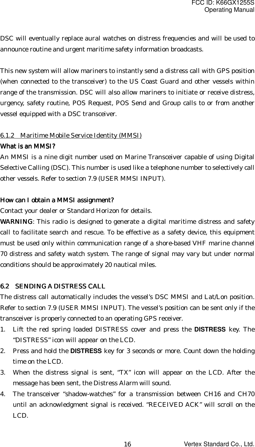FCC ID: K66GX1255SOperating ManualVertex Standard Co., Ltd.16DSC will eventually replace aural watches on distress frequencies and will be used toannounce routine and urgent maritime safety information broadcasts.This new system will allow mariners to instantly send a distress call with GPS position(when connected to the transceiver) to the US Coast Guard and other vessels withinrange of the transmission. DSC will also allow mariners to initiate or receive distress,urgency, safety routine, POS Request, POS Send and Group calls to or from anothervessel equipped with a DSC transceiver.6.1.2    Maritime Mobile Service Identity (MMSI)What is an MMSI?What is an MMSI?What is an MMSI?What is an MMSI?An MMSI is a nine digit number used on Marine Transceiver capable of using DigitalSelective Calling (DSC). This number is used like a telephone number to selectively callother vessels. Refer to section 7.9 (USER MMSI INPUT).How can I obtain a MMSI assignment?How can I obtain a MMSI assignment?How can I obtain a MMSI assignment?How can I obtain a MMSI assignment?Contact your dealer or Standard Horizon for details.WARNINGWARNINGWARNINGWARNING: This radio is designed to generate a digital maritime distress and safetycall to facilitate search and rescue. To be effective as a safety device, this equipmentmust be used only within communication range of a shore-based VHF marine channel70 distress and safety watch system. The range of signal may vary but under normalconditions should be approximately 20 nautical miles.6.2 6.2 6.2 6.2     SENDING A DISTRESS CALLSENDING A DISTRESS CALLSENDING A DISTRESS CALLSENDING A DISTRESS CALLThe distress call automatically includes the vessel’s DSC MMSI and Lat/Lon position.Refer to section 7.9 (USER MMSI INPUT). The vessel’s position can be sent only if thetransceiver is properly connected to an operating GPS receiver.1. Lift the red spring loaded DISTRESS cover and press the DISTRESS key. The“DISTRESS” icon will appear on the LCD.2. Press and hold the DISTRESS key for 3 seconds or more. Count down the holdingtime on the LCD.3. When the distress signal is sent, “TX” icon will appear on the LCD. After themessage has been sent, the Distress Alarm will sound.4. The transceiver “shadow-watches” for a transmission between CH16 and CH70until an acknowledgment signal is received. “RECEIVED ACK” will scroll on theLCD.