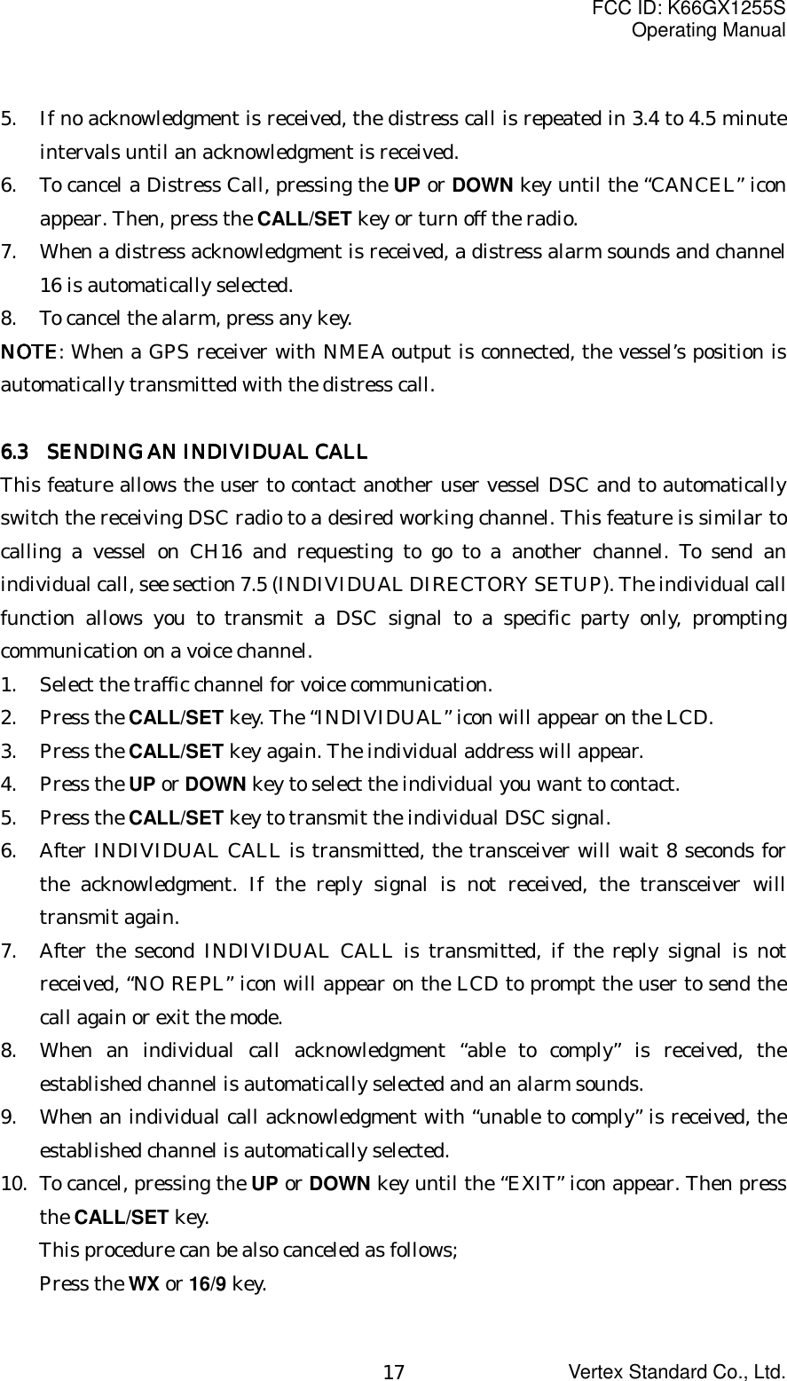 FCC ID: K66GX1255SOperating ManualVertex Standard Co., Ltd.175. If no acknowledgment is received, the distress call is repeated in 3.4 to 4.5 minuteintervals until an acknowledgment is received.6. To cancel a Distress Call, pressing the UP or DOWN key until the “CANCEL” iconappear. Then, press the CALL/SET key or turn off the radio.7. When a distress acknowledgment is received, a distress alarm sounds and channel16 is automatically selected.8. To cancel the alarm, press any key.NOTENOTENOTENOTE: When a GPS receiver with NMEA output is connected, the vessel’s position isautomatically transmitted with the distress call.6.36.36.36.3       SENDING AN INDIVIDUAL CALL  SENDING AN INDIVIDUAL CALL  SENDING AN INDIVIDUAL CALL  SENDING AN INDIVIDUAL CALLThis feature allows the user to contact another user vessel DSC and to automaticallyswitch the receiving DSC radio to a desired working channel. This feature is similar tocalling a vessel on CH16 and requesting to go to a another channel. To send anindividual call, see section 7.5 (INDIVIDUAL DIRECTORY SETUP). The individual callfunction allows you to transmit a DSC signal to a specific party only, promptingcommunication on a voice channel.1. Select the traffic channel for voice communication.2. Press the CALL/SET key. The “INDIVIDUAL” icon will appear on the LCD.3. Press the CALL/SET key again. The individual address will appear.4. Press the UP or DOWN key to select the individual you want to contact.5. Press the CALL/SET key to transmit the individual DSC signal.6. After INDIVIDUAL CALL is transmitted, the transceiver will wait 8 seconds forthe acknowledgment. If the reply signal is not received, the transceiver willtransmit again.7. After the second INDIVIDUAL CALL is transmitted, if the reply signal is notreceived, “NO REPL” icon will appear on the LCD to prompt the user to send thecall again or exit the mode.8. When an individual call acknowledgment “able to comply” is received, theestablished channel is automatically selected and an alarm sounds.9. When an individual call acknowledgment with “unable to comply” is received, theestablished channel is automatically selected.10. To cancel, pressing the UP or DOWN key until the “EXIT” icon appear. Then pressthe CALL/SET key.This procedure can be also canceled as follows;Press the WX or 16/9 key.